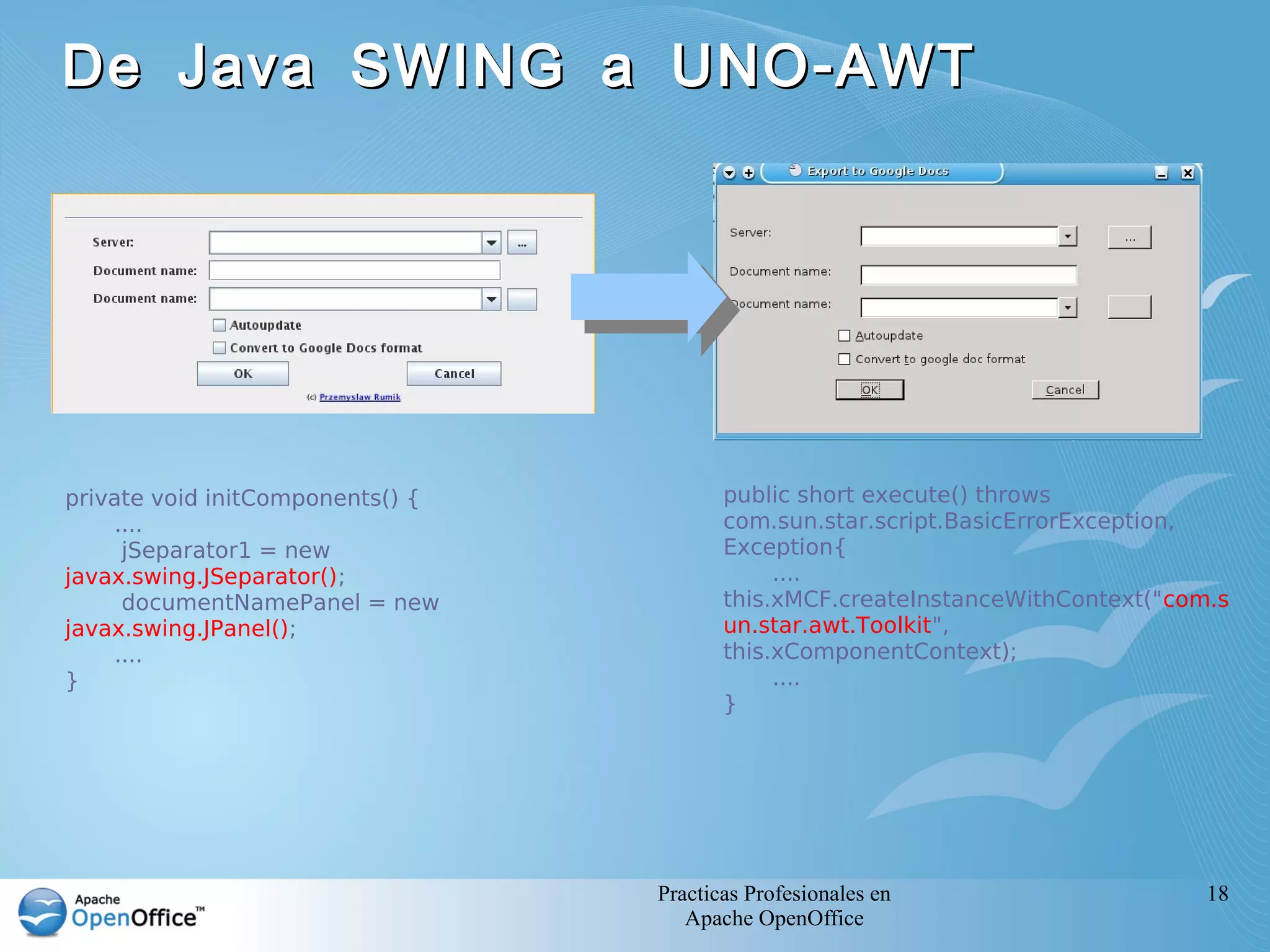 De Java SWING a UNO - AWT




private void initComponents() {          public short execute() throws
    ....                                 com.sun.star.script.BasicErrorException,
     jSeparator1 = new                   Exception{
javax.swing.JSeparator();                     ....
     documentNamePanel = new             this.xMCF.createInstanceWithContext("com.s
javax.swing.JPanel();                    un.star.awt.Toolkit",
    ....                                 this.xComponentContext);
}                                             ....
                                         }




                                  Practicas Profesionales en                     18
                                     Apache OpenOffice
 