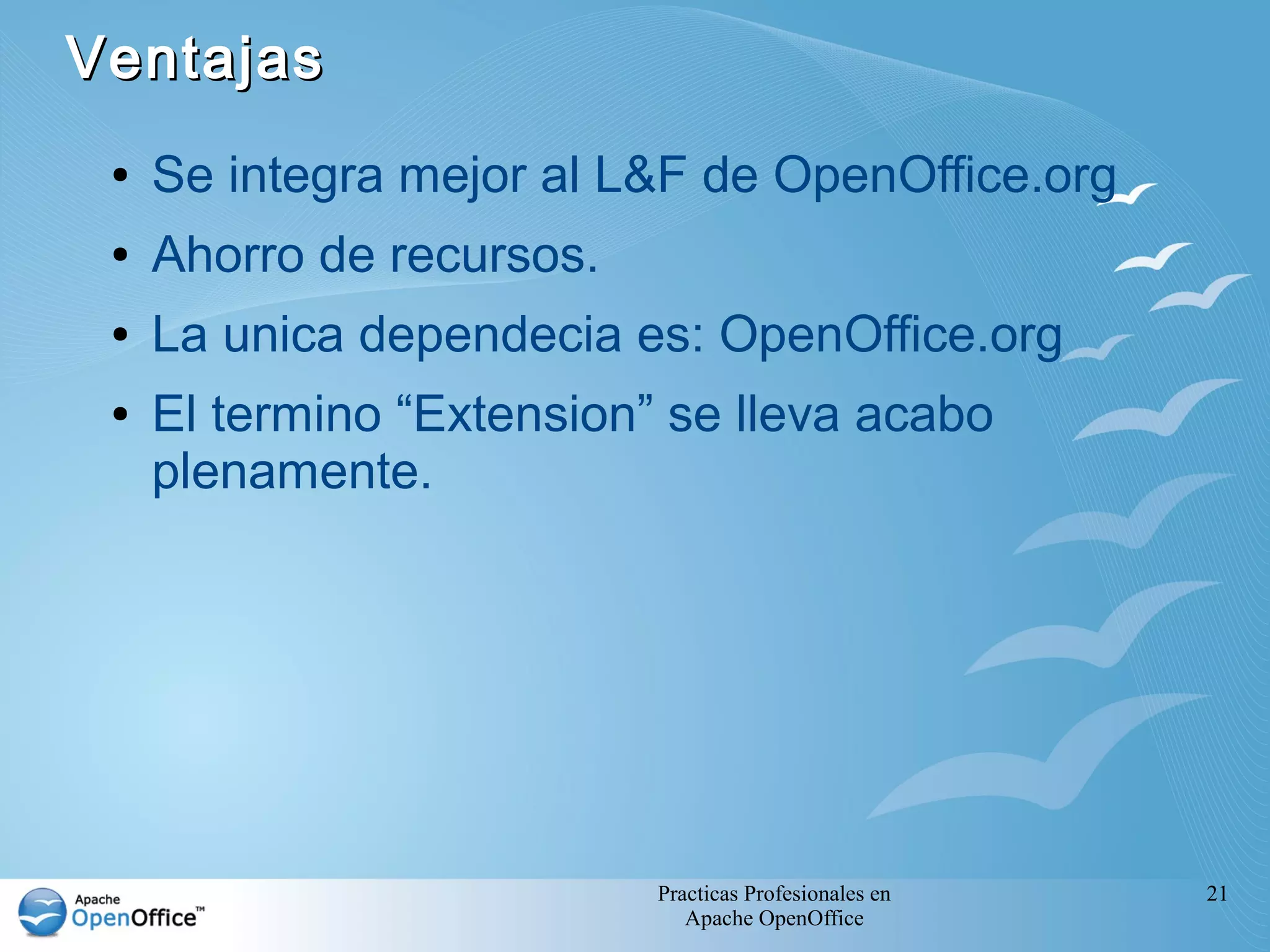 Ventajas
 ●   Se integra mejor al L&F de OpenOffice.org
 ●   Ahorro de recursos.
 ●   La unica dependecia es: OpenOffice.org
 ●   El termino “Extension” se lleva acabo
     plenamente.




                           Practicas Profesionales en   21
                              Apache OpenOffice
 