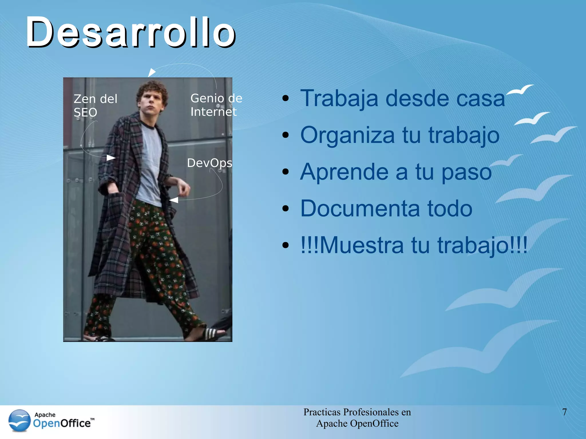 Desarrollo
  Zen del
  SEO
            Genio de
            Internet
                       ●   Trabaja desde casa
                       ●   Organiza tu trabajo
            DevOps
                       ●   Aprende a tu paso
                       ●   Documenta todo
                       ●   !!!Muestra tu trabajo!!!




                           Practicas Profesionales en   7
                              Apache OpenOffice
 