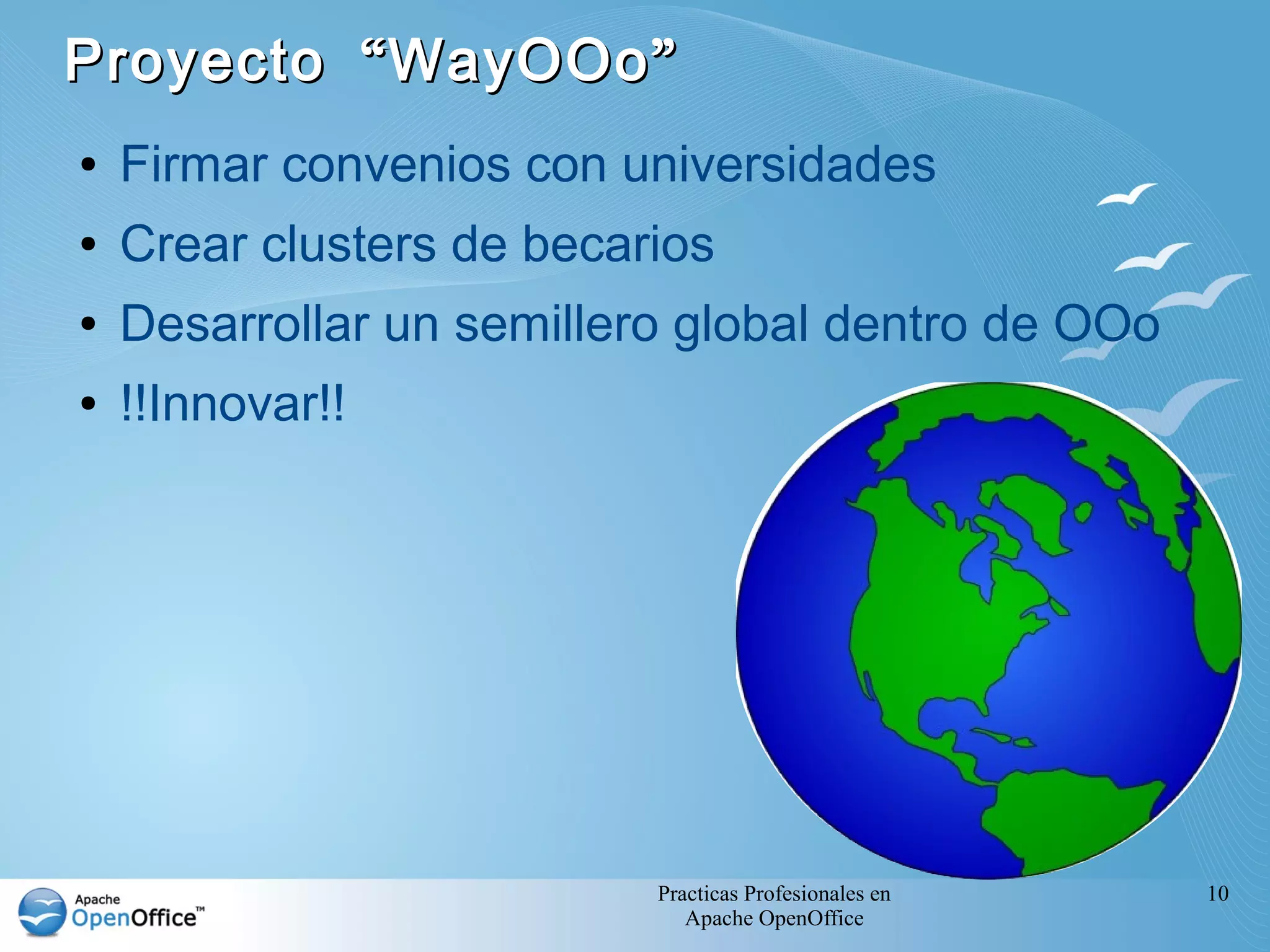 Practicas Profesionales en
Apache OpenOffice
10
“ ”Proyecto WayOOo“ ”Proyecto WayOOo
● Firmar convenios con universidades
● Crear clusters de becarios
● Desarrollar un semillero global dentro de OOo
● !!Innovar!!
 