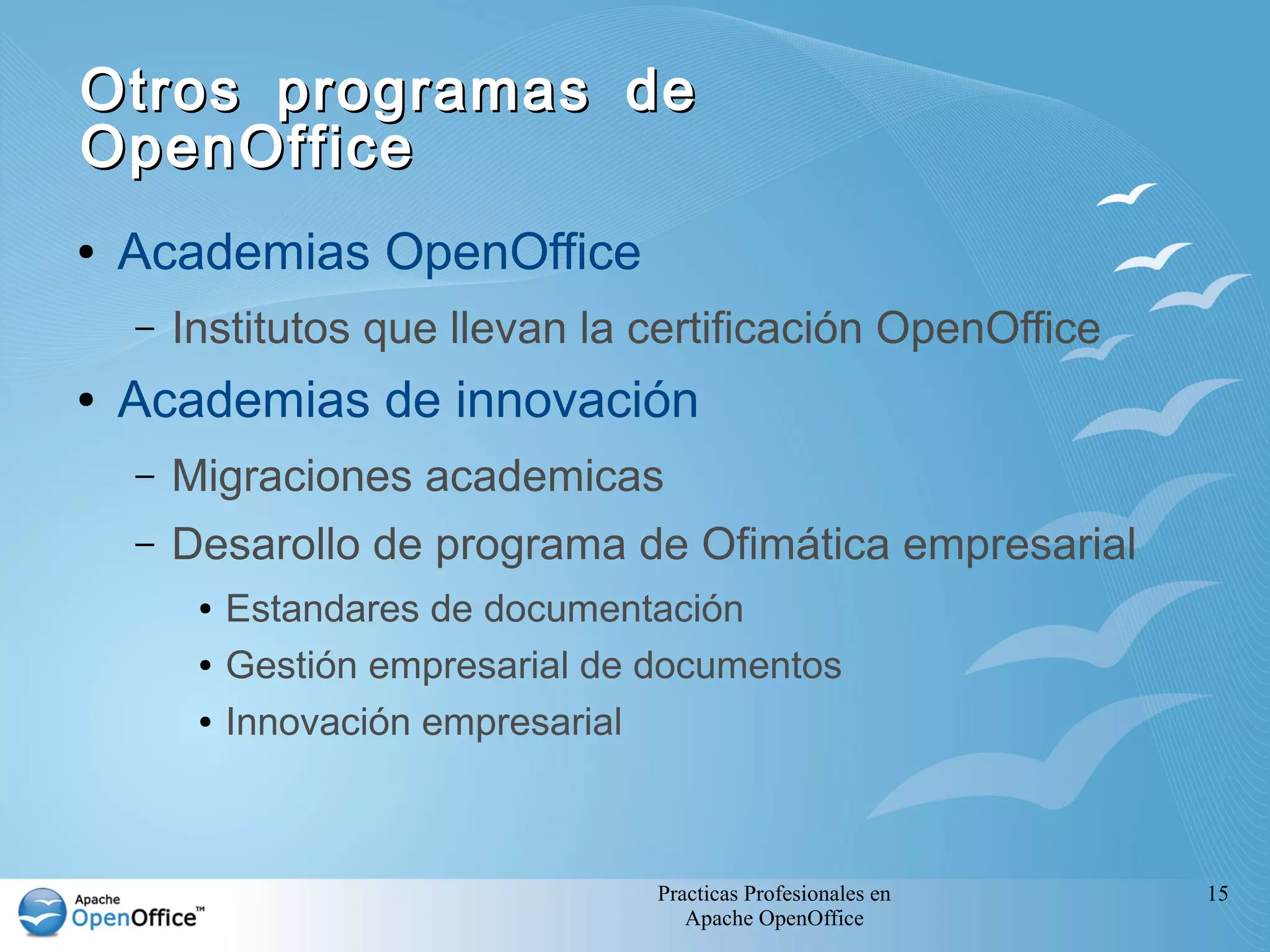 Practicas Profesionales en
Apache OpenOffice
15
Otros programas deOtros programas de
OpenOfficeOpenOffice
● Academias OpenOffice
– Institutos que llevan la certificación OpenOffice
● Academias de innovación
– Migraciones academicas
– Desarollo de programa de Ofimática empresarial
● Estandares de documentación
● Gestión empresarial de documentos
● Innovación empresarial
 