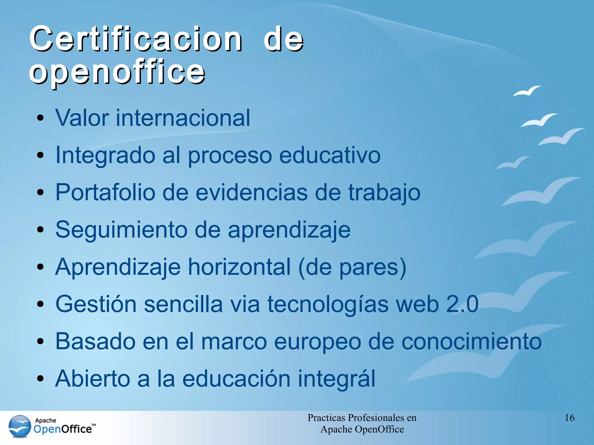 Practicas Profesionales en
Apache OpenOffice
16
Certificacion deCertificacion de
openofficeopenoffice
● Valor internacional
● Integrado al proceso educativo
● Portafolio de evidencias de trabajo
● Seguimiento de aprendizaje
● Aprendizaje horizontal (de pares)
● Gestión sencilla via tecnologías web 2.0
● Basado en el marco europeo de conocimiento
● Abierto a la educación integrál
 