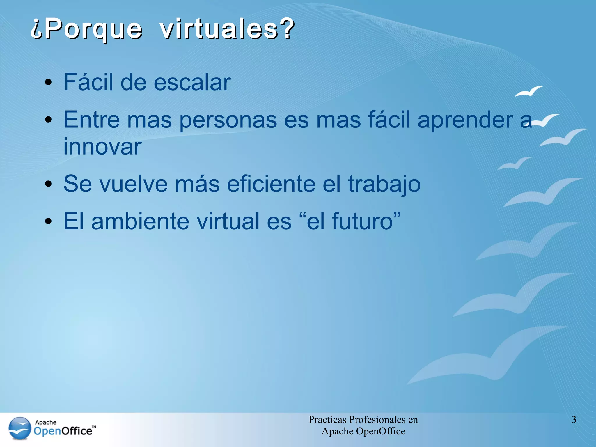 Practicas Profesionales en
Apache OpenOffice
3
¿Porque virtuales?¿Porque virtuales?
● Fácil de escalar
● Entre mas personas es mas fácil aprender a
innovar
● Se vuelve más eficiente el trabajo
● El ambiente virtual es “el futuro”
 