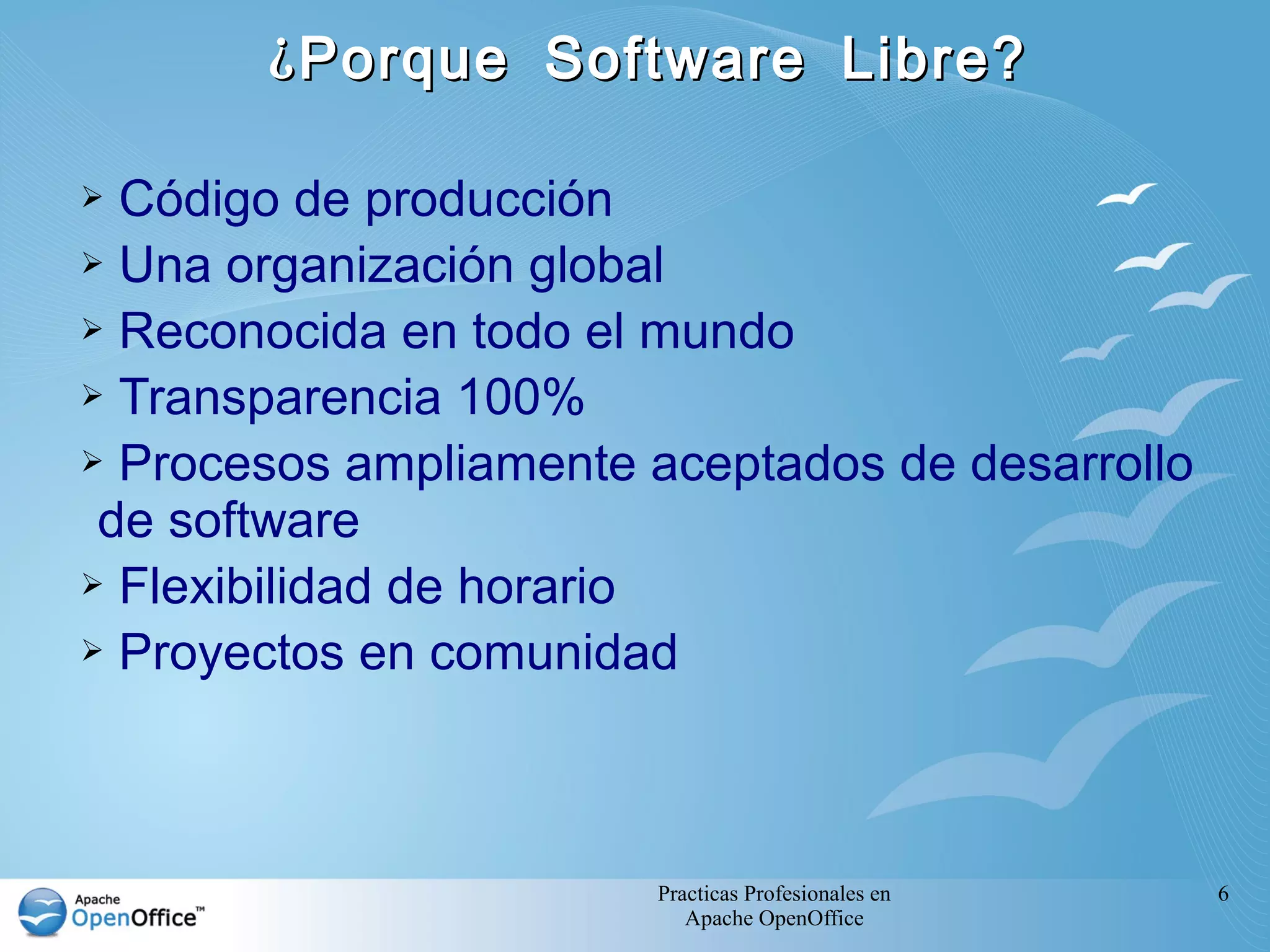 Practicas Profesionales en
Apache OpenOffice
6
¿Porque Software Libre?¿Porque Software Libre?
➢ Código de producción
➢ Una organización global
➢ Reconocida en todo el mundo
➢ Transparencia 100%
➢ Procesos ampliamente aceptados de desarrollo
de software
➢ Flexibilidad de horario
➢ Proyectos en comunidad
 