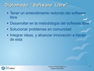 Practicas Profesionales en
Apache OpenOffice
17
“ ”Diplomado Software Libre“ ”Diplomado Software Libre
● Tener un entendimiento redondo del software
libre
● Desarrollar en la metodología del software libre
● Solucionar problemas en comunidad
● Integrar ideas, y alcanzar innovación a traves
de esta
 