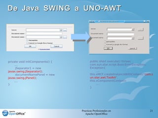Practicas Profesionales en
Apache OpenOffice
21
-De Java SWING a UNO AWT-De Java SWING a UNO AWT
public short execute() throws
com.sun.star.script.BasicErrorException,
Exception{
....
this.xMCF.createInstanceWithContext("com.s
un.star.awt.Toolkit",
this.xComponentContext);
....
}
private void initComponents() {
....
jSeparator1 = new
javax.swing.JSeparator();
documentNamePanel = new
javax.swing.JPanel();
....
}
 
