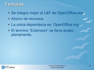 Practicas Profesionales en
Apache OpenOffice
24
VentajasVentajas
● Se integra mejor al L&F de OpenOffice.org
● Ahorro de recursos.
● La unica dependecia es: OpenOffice.org
● El termino “Extension” se lleva acabo
plenamente.
 