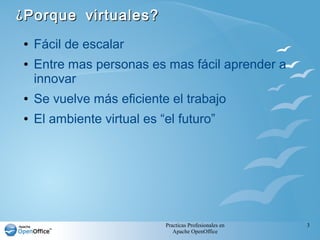 Practicas Profesionales en
Apache OpenOffice
3
¿Porque virtuales?¿Porque virtuales?
● Fácil de escalar
● Entre mas personas es mas fácil aprender a
innovar
● Se vuelve más eficiente el trabajo
● El ambiente virtual es “el futuro”
 