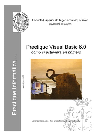 Escuela Superior de Ingenieros Industriales
                                              UNIVERSIDAD DE NAVARRA




                     Practique Visual Basic 6.0
                       como si estuviera en primero
Madrid, junio 2003




                       Javier García de Jalón • José Ignacio Rodríguez • Alfonso Brazález
 