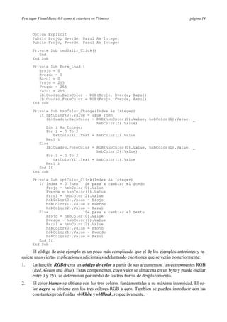 Practique Visual Basic 6.0 como si estuviera en Primero                                  página 14



      Option Explicit
      Public Brojo, Bverde, Bazul As Integer
      Public Frojo, Fverde, Fazul As Integer

      Private Sub cmdSalir_Click()
         End
      End Sub

      Private Sub Form_Load()
         Brojo = 0
         Bverde = 0
         Bazul = 0
         Frojo = 255
         Fverde = 255
         Fazul = 255
         lblCuadro.BackColor = RGB(Brojo, Bverde, Bazul)
         lblCuadro.ForeColor = RGB(Frojo, Fverde, Fazul)
      End Sub

      Private Sub hsbColor_Change(Index As Integer)
         If optColor(0).Value = True Then
            lblCuadro.BackColor = RGB(hsbColor(0).Value, hsbColor(1).Value, _
                                   hsbColor(2).Value)
            Dim i As Integer
            For i = 0 To 2
                txtColor(i).Text = hsbColor(i).Value
            Next i
         Else
            lblCuadro.ForeColor = RGB(hsbColor(0).Value, hsbColor(1).Value, _
                                   hsbColor(2).Value)
            For i = 0 To 2
                txtColor(i).Text = hsbColor(i).Value
            Next i
         End If
      End Sub

      Private Sub optColor_Click(Index As Integer)
         If Index = 0 Then 'Se pasa a cambiar el fondo
            Frojo = hsbColor(0).Value
            Fverde = hsbColor(1).Value
            Fazul = hsbColor(2).Value
            hsbColor(0).Value = Brojo
            hsbColor(1).Value = Bverde
            hsbColor(2).Value = Bazul
         Else               'Se pasa a cambiar el texto
            Brojo = hsbColor(0).Value
            Bverde = hsbColor(1).Value
            Bazul = hsbColor(2).Value
            hsbColor(0).Value = Frojo
            hsbColor(1).Value = Fverde
            hsbColor(2).Value = Fazul
         End If
      End Sub

      El código de este ejemplo es un poco más complicado que el de los ejemplos anteriores y re-
quiere unas ciertas explicaciones adicionales adelantando cuestiones que se verán posteriormente:
1.    La función RGB() crea un código de color a partir de sus argumentos: las componentes RGB
      (Red, Green and Blue). Estas componentes, cuyo valor se almacena en un byte y puede oscilar
      entre 0 y 255, se determinan por medio de las tres barras de desplazamiento.
2.    El color blanco se obtiene con los tres colores fundamentales a su máxima intensidad. El co-
      lor negro se obtiene con los tres colores RGB a cero. También se pueden introducir con las
      constantes predefinidas vbWhite y vbBlack, respectivamente.
 