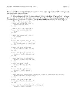 Practique Visual Basic 6.0 como si estuviera en Primero                                    página 17



lario, al volverlo a ver se producirán unos eventos u otros, según se puede ver por los mensajes que
van apareciendo con cada evento.
     El fichero ejecutable de este ejercicio está en el directorio Q:Infor1Prac02Ejer1 y se llama
Eventos.exe. El resultado de este ejercicio constará de los ficheros Events.vbp, Principal.frm, Se-
cundario.frm. Se guardará en el directorio G:Infor1Prac02Ejer1. El código de este ejemplo es:
      ' código del form. principal
      Private Sub cmdCargar_Click()
          frmSecundario.Show
      End Sub

      ' código del form. secundario
      Private Sub cmdHide_Click()
          Hide
      End Sub

      Private Sub cmdUnload_Click()
          Unload Me
      End Sub

      Private Sub cmdTerminate_Click()
          Hide
          Set frmSecundario = Nothing
      End Sub

      Private Sub Form_Activate()
          MsgBox ("Evento Activate")
      End Sub

      Private Sub Form_Deactivate()
          MsgBox ("Evento Deactivate")
      End Sub

      Private Sub Form_Initialize()
          MsgBox ("Evento Initialize")
      End Sub

      Private Sub Form_Load()
          MsgBox ("Evento Load")
      End Sub

      Private Sub Form_Paint()
          MsgBox ("Evento Paint")
      End Sub

      Private Sub Form_QueryUnload(Cancel As Integer, UnloadMode As Integer)
          MsgBox ("Evento QueryUnload")
      End Sub

      Private Sub Form_Terminate()
          MsgBox ("Evento Terminate")
      End Sub

      Private Sub Form_Unload(Cancel As Integer)
          MsgBox ("Evento Unload")
 
