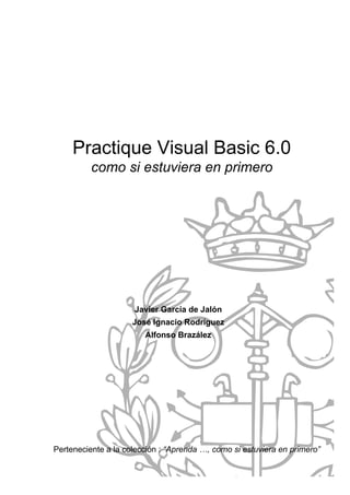 Practique Visual Basic 6.0
          como si estuviera en primero




                     Javier García de Jalón
                     José Ignacio Rodríguez
                        Alfonso Brazález




Perteneciente a la colección : “Aprenda …, como si estuviera en primero”
 