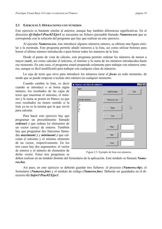 Practique Visual Basic 6.0 como si estuviera en Primero                                    página 19



2.3   EJERCICIO 3. OPERACIONES CON NÚMEROS
Este ejercicio es bastante similar al anterior, aunque hay también diferencias significativas. En el
directorio Q:Infor1Prac02Ejer3 se encuentra un fichero ejecutable llamado Numeros.exe que se
corresponde con la solución del programa que hay que realizar en este ejercicio.
       Al ejecutar Numeros.exe, tras introducir algunos números enteros, se obtiene una figura simi-
lar a la mostrada. Este programa permite añadir números a la lista, así como utilizar botones para
borrar el último número introducido o para borrar todos los números de la lista.
      Desde el punto de vista de cálculo, este programa permite ordenar los números de menor a
mayor (sort), así como calcular el máximo, el mínimo y la suma de los números introducidos hasta
ese momento. En este caso, el programa estará preparado solamente para trabajar con números ente-
ros, aunque es fácil modificarlo para trabajar con cualquier clase de números.
    La caja de texto que sirve para introducir los números tiene el focus en todo momento, de
modo que se puede empezar a teclear otro número en cualquier momento.
       Cuando cambia la lista, es decir
cuando se introduce o se borra algún
número, los resultados de las cajas de
texto que muestran el máximo, el míni-
mo y la suma se ponen en blanco ya que
esos resultados no tienen sentido si la
lista ya no es la misma que la que sirvió
para calcular.
      Para hacer este ejercicio hay que
programar un procedimiento llamado
ordenar( ) que ordena lor elementos de
un vector (array) de enteros. También
hay que programar dos funciones llama-
das maximum( ) y minimum( ) que cal-
culan el máximo y el mínimo elemento
de un vector, respectivamente. En los
tres casos hay dos argumentos: el vector
de enteros y el número de elementos de                Figura 2.3. Ejemplo de lista con números.
dicho vector. Estos tres programas se
deben realizar en un módulo distinto del formulario de la aplicación. Este módulo se llamará Nume-
ros.bas.
      Así pues, en este ejercicio se deberán guardar tres ficheros: el proyecto (Numeros.vbp), el
formulario (Numeros.frm) y el módulo de código (Numeros.bas). Deberán ser guardados en el di-
rectorio G:Infor1Prac02Ejer3.
 