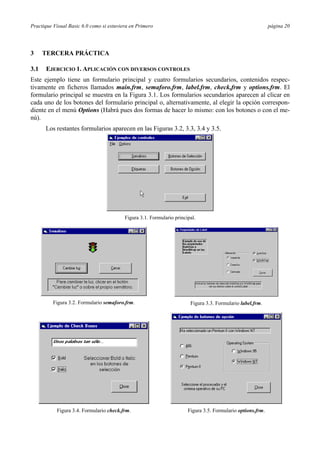 Practique Visual Basic 6.0 como si estuviera en Primero                                                      página 20




3     TERCERA PRÁCTICA

3.1   EJERCICIO 1. APLICACIÓN CON DIVERSOS CONTROLES
Este ejemplo tiene un formulario principal y cuatro formularios secundarios, contenidos respec-
tivamente en ficheros llamados main.frm, semaforo.frm, label.frm, check,frm y options.frm. El
formulario principal se muestra en la Figura 3.1. Los formularios secundarios aparecen al clicar en
cada uno de los botones del formulario principal o, alternativamente, al elegir la opción correspon-
diente en el menú Options (Habrá pues dos formas de hacer lo mismo: con los botones o con el me-
nú).
      Los restantes formularios aparecen en las Figuras 3.2, 3.3, 3.4 y 3.5.




                                          Figura 3.1. Formulario principal.




          Figura 3.2. Formulario semaforo.frm.                          Figura 3.3. Formulario label.frm.




           Figura 3.4. Formulario check.frm.                           Figura 3.5. Formulario options.frm.
 