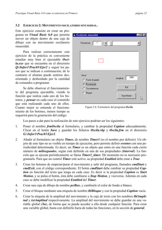 Practique Visual Basic 6.0 como si estuviera en Primero                                                 página 22



3.2   EJERCICIO 2: MOVIMIENTO OSCILATORIO SINUSOIDAL.
Este ejercicio consiste en crear un pro-
grama en Visual Basic 6.0 que permita
mover un objeto dentro de una caja de
dibujo con un movimiento oscilatorio
sinusoidal.
      Para realizar correctamente este
ejercicio de la práctica es conveniente
estudiar muy bien el ejecutable Osci-
la.exe que se encuentra en el directorio
Q:Infor1Prac03Ejer2 y seguir los pa-
sos que se indican a continuación; de lo
contrario el alumno puede sentirse des-
orientado y desbordado por la cantidad
de comandos a programar.
      Se debe observar el funcionamien-
to del programa ejecutable, viendo la
función que realiza cada uno de los bo-
tones, y pensar en cada caso el cometido
que está realizando cada uno de ellos.
Cuanto mejor se entienda el funciona-                     Figura 3.6. Formulario del programa Oscila.
miento de los botones, menos tiempo se
requerirá para la generación del código.
      Los pasos a dar para la realización de este ejercicio podrían ser los siguientes:
1.    Poner el nombre frmOscila al formulario, y cambiar la propiedad Caption adecuadamente.
      Clicar en el botón Save y guardar los ficheros Oscila.vbp y Oscila.frm en el directorio
      G:Infor1Prac03Ejer2.
2.    Añadir al formulario un objeto Timer, de nombre Timer1 (es el nombre por defecto). Un ob-
      jeto de este tipo no es visible en tiempo de ejecución, pero permite definir eventos con una pe-
      riodicidad determinada. Es decir, un Timer es un objeto que entra en una función cada cierto
      número de milisegundos, según está definido en una de sus propiedades (Interval). La fun-
      ción que se ejecuta periódicamente se llama Timer1_timer. De momento no es necesario pro-
      gramarla. Para que un control Timer esté activo, su propiedad Enabled debe estar a True.
3.    Crear los botones de empezar/parar el movimiento y salir del programa, llamados cmdStart y
      cmdExit, con el código correspondiente. El botón cmdStart debe cambiar su propiedad Cap-
      tion en función del texto que tenga en cada caso. Es decir si la propiedad Caption es Start
      Motion, y se pulsa el botón, ésta debe cambiarse a Stop Motion, y viceversa. Además en cada
      caso se debe modificar la propiedad Enabled del Timer.
4.    Crear una caja de dibujo de nombre pctBox, y cambiarle el color de fondo a blanco.
5.    Crear el bloque mediante una etiqueta de nombre lblBloque y con la propiedad Caption vacía.
6.    Crear la etiqueta de la amplitud del movimiento y la caja de texto con los nombres lblAmpli-
      tud y txtAmplitud respectivamente. La amplitud del movimiento se debe guardar en una va-
      riable global (Xa), de forma que se pueda acceder a ella desde cualquier función. Para crear
      una variable global, basta con definirla fuera de todas las funciones, en la sección de general.
 