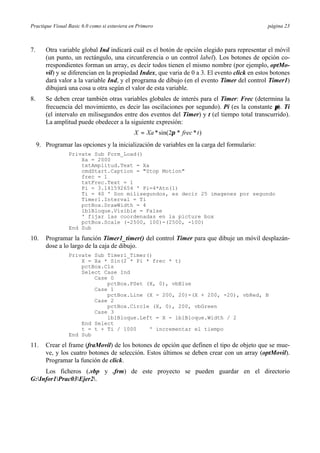 Practique Visual Basic 6.0 como si estuviera en Primero                                         página 23



7.      Otra variable global Ind indicará cuál es el botón de opción elegido para representar el móvil
        (un punto, un rectángulo, una circunferencia o un control label). Los botones de opción co-
        rrespondientes forman un array, es decir todos tienen el mismo nombre (por ejemplo, optMo-
        vil) y se diferencian en la propiedad Index, que varia de 0 a 3. El evento click en estos botones
        dará valor a la variable Ind, y el programa de dibujo (en el evento Timer del control Timer1)
        dibujará una cosa u otra según el valor de esta variable.
8.      Se deben crear también otras variables globales de interés para el Timer: Frec (determina la
        frecuencia del movimiento, es decir las oscilaciones por segundo). Pi (es la constante π). Ti
        (el intervalo en milisegundos entre dos eventos del Timer) y t (el tiempo total transcurrido).
        La amplitud puede obedecer a la siguiente expresión:
                                              X = Xa * sin( 2π * frec * t )
     9. Programar las opciones y la inicialización de variables en la carga del formulario:
                 Private Sub Form_Load()
                     Xa = 2000
                     txtAmplitud.Text = Xa
                     cmdStart.Caption = "Stop Motion"
                     frec = 1
                     txtFrec.Text = 1
                     Pi = 3.141592654 ' Pi=4*Atn(1)
                     Ti = 40 ' Son milisegundos, es decir 25 imagenes por segundo
                     Timer1.Interval = Ti
                     pctBox.DrawWidth = 4
                     lblBloque.Visible = False
                     ' fijar las coordenadas en la picture box
                     pctBox.Scale (-2500, 100)-(2500, -100)
                 End Sub

10.     Programar la función Timer1_timer() del control Timer para que dibuje un móvil desplazán-
        dose a lo largo de la caja de dibujo.
                 Private Sub Timer1_Timer()
                     X = Xa * Sin(2 * Pi * frec * t)
                     pctBox.Cls
                     Select Case Ind
                         Case 0
                             pctBox.PSet (X, 0), vbBlue
                         Case 1
                             pctBox.Line (X - 200, 20)-(X + 200, -20), vbRed, B
                         Case 2
                             pctBox.Circle (X, 0), 200, vbGreen
                         Case 3
                             lblBloque.Left = X - lblBloque.Width / 2
                     End Select
                     t = t + Ti / 1000    ' incrementar el tiempo
                 End Sub

11.     Crear el frame (fraMovil) de los botones de opción que definen el tipo de objeto que se mue-
        ve, y los cuatro botones de selección. Estos últimos se deben crear con un array (optMovil).
        Programar la función de click.
     Los ficheros (.vbp y .frm) de este proyecto se pueden guardar en el directorio
G:Infor1Prac03Ejer2.
 