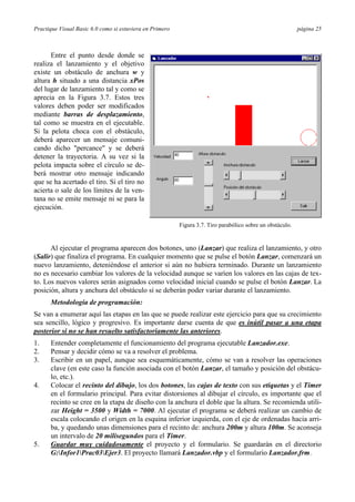 Practique Visual Basic 6.0 como si estuviera en Primero                                                     página 25



      Entre el punto desde donde se
realiza el lanzamiento y el objetivo
existe un obstáculo de anchura w y
altura h situado a una distancia xPos
del lugar de lanzamiento tal y como se
aprecia en la Figura 3.7. Estos tres
valores deben poder ser modificados
mediante barras de desplazamiento,
tal como se muestra en el ejecutable.
Si la pelota choca con el obstáculo,
deberá aparecer un mensaje comuni-
cando dicho "percance" y se deberá
detener la trayectoria. A su vez si la
pelota impacta sobre el círculo se de-
berá mostrar otro mensaje indicando
que se ha acertado el tiro. Si el tiro no
acierta o sale de los límites de la ven-
tana no se emite mensaje ni se para la
ejecución.

                                                          Figura 3.7. Tiro parabólico sobre un obstáculo.


      Al ejecutar el programa aparecen dos botones, uno (Lanzar) que realiza el lanzamiento, y otro
(Salir) que finaliza el programa. En cualquier momento que se pulse el botón Lanzar, comenzará un
nuevo lanzamiento, deteniéndose el anterior si aún no hubiera terminado. Durante un lanzamiento
no es necesario cambiar los valores de la velocidad aunque se varíen los valores en las cajas de tex-
to. Los nuevos valores serán asignados como velocidad inicial cuando se pulse el botón Lanzar. La
posición, altura y anchura del obstáculo sí se deberán poder variar durante el lanzamiento.
      Metodología de programación:
Se van a enumerar aquí las etapas en las que se puede realizar este ejercicio para que su crecimiento
sea sencillo, lógico y progresivo. Es importante darse cuenta de que es inútil pasar a una etapa
posterior si no se han resuelto satisfactoriamente las anteriores.
1.    Entender completamente el funcionamiento del programa ejecutable Lanzador.exe.
2.    Pensar y decidir cómo se va a resolver el problema.
3.    Escribir en un papel, aunque sea esquemáticamente, cómo se van a resolver las operaciones
      clave (en este caso la función asociada con el botón Lanzar, el tamaño y posición del obstácu-
      lo, etc.).
4.    Colocar el recinto del dibujo, los dos botones, las cajas de texto con sus etiquetas y el Timer
      en el formulario principal. Para evitar distorsiones al dibujar el círculo, es importante que el
      recinto se cree en la etapa de diseño con la anchura el doble que la altura. Se recomienda utili-
      zar Height = 3500 y Width = 7000. Al ejecutar el programa se deberá realizar un cambio de
      escala colocando el origen en la esquina inferior izquierda, con el eje de ordenadas hacia arri-
      ba, y quedando unas dimensiones para el recinto de: anchura 200m y altura 100m. Se aconseja
      un intervalo de 20 milisegundos para el Timer.
5.    Guardar muy cuidadosamente el proyecto y el formulario. Se guardarán en el directorio
      G:Infor1Prac03Ejer3. El proyecto llamará Lanzador.vbp y el formulario Lanzador.frm.
 