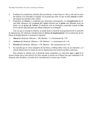 Practique Visual Basic 6.0 como si estuviera en Primero                                      página 26



6.    Establecer las condiciones iniciales del movimiento, es decir hacer x = 0 e y = 0 y dar un valor
      por defecto a la velocidad y al ángulo. Se recuerda que cada vez que se pulse Lanzar se debe-
      rán asignar nuevamente estos valores.
7.    Programar los botones y comprobar que funcionan correctamente. La circunferencia (la di-
      ana) debe dibujarse con un grosor de 1 pixel mientras que la pelota será dibujada como un
      punto con un grosor de 3 pixels. El obstáculo será un rectángulo construido a partir de line
      con la opción adecuada para que dibuje realmente un rectángulo.
      Una vez que se consiga lo anterior, se puede pasar a concretar la programación de la variación
de dimensiones del obstáculo introduciendo las barras de desplazamiento. En la realización de las
barras de desplazamiento se aconseja lo siguiente:
1.    Altura del obstáculo: Máximo = 100, Mínimo = 1 e incrementos de 1-10.
2.    Anchura del obstáculo: Máximo = 100, Mínimo = 1 e incrementos de 1-10.
3.    Posición del obstáculo: Máximo = 150, Mínimo = 50 e incrementos de 1-10.
4.    Se recuerda que al variar cualquiera de las barras, el dibujo debe variar en ese momento, y el
      cálculo deberá tener el cuenta las nuevas dimensiones para detectar posibles colisiones.
      Para calcular la colisión con el obstáculo basta comprobar si x está entre xpos y xpos+w al
mismo tiempo que y está entre 0 y h. Para calcular el acierto en el blanco hay que comprobar si la
distancia entre la pelota y el centro de la circunferencia es menor que el radio.
 