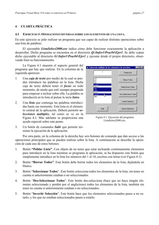 Practique Visual Basic 6.0 como si estuviera en Primero                                         página 27




4     CUARTA PRÁCTICA

4.1   EJERCICIO 1: OPERACIONES DIVERSAS SOBRE LOS ELEMENTOS DE UNA LISTA.
En este ejercicio se pide realizar un programa que sea capaz de realizar distintas operaciones sobre
una lista de palabras.
      El ejecutable ListaSelect2000.exe indica cómo debe funcionar exactamente la aplicación a
desarrollar. Dicho programa se encuentra en el directorio Q:Infor1Prac04Ejer1. Se debe copiar
dicho ejecutable al directorio G:Infor1Prac04Ejer1 y ejecutar desde el propio directorio, obser-
vando bien su funcionamiento.
      La Figura 4.1 muestra el aspecto general del
programa que hay que realizar. En la columna de la
izquierda aparecen:
1.    Una caja de texto por medio de la cual se pue-
      den introducir las palabras en la lista. Dicha
      caja de texto deberá tener el focus en todo
      momento, de modo que esté siempre preparada
      para empezar a teclear sobre ella. La palabra se
      introducirá en la lista al pulsar la tecla Intro.
2.    Una lista que contenga las palabras introduci-
      das hasta ese momento. Esta lista es el elemen-
      to central de la aplicación. Deberá permitir se-
      lecciones múltiples, tal como se ve en la
      Figura 4.1. Más adelante se proporciona una              Figura 4.1: Ejecución del programa
                                                                      ListaSelect2000.exe.
      ayuda especial sobre este punto.
3.    Un botón de comandos Salir que permite ter-
      minar la ejecución de la aplicación.
      Por otra parte, en la columna de la derecha hay seis botones de comando que dan acceso a las
operaciones principales que se pueden realizar sobre la lista. A continuación se describe la opera-
ción de cada uno de estos botones:
1.    Botón “Poblar Lista”. Con objeto de no tener que estar tecleando continuamente elementos
      para introducir en la lista mientras se programa la aplicación, se ha dispuesto este botón que
      simplemente introduce en la lista los números del 1 al 10, escritos con letras (ver Figura 4.1).
2.    Botón “Borrar Todos”. Este botón debe borrar todos los elementos de la lista, dejándola en
      blanco.
3.    Botón “Seleccionar Todos”. Este botón selecciona todos los elementos de la lista, sin tener en
      cuenta si anteriormente estaban o no seleccionados.
4.    Botón “Des-Seleccionar Todos”. Este botón des-selecciona (hace que no haya ningún ele-
      mento seleccionado y perdón por el anglicismo) todos los elementos de la lista, también sin
      tener en cuenta si anteriormente estaban o no seleccionados.
5.    Botón “Invertir Selección”. Este botón hace que los elementos seleccionados pases a no es-
      tarlo, y los que no estaban seleccionados pasen a estarlo.
 