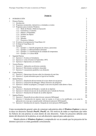 Practique Visual Basic 6.0 como si estuviera en Primero                                                  página 1




                                                      ÍNDICE
0    INTRODUCCIÓN                                                                                              2
1    Primera Práctica                                                                                          3
     1.1 Introducción                                                                                          3
     1.2 Programas secuenciales, interactivos y orientados a eventos                                           3
     1.3 Programas para el entorno Windows                                                                     4
         1.3.1 Modo de Diseño y Modo de Ejecución                                                              4
         1.3.2 Formularios y Controles                                                                         4
         1.3.3 Objetos y Propiedades                                                                           4
         1.3.4 Nombres de objetos                                                                              5
         1.3.5 Eventos                                                                                         6
         1.3.6 Métodos                                                                                         6
         1.3.7 Proyectos y ficheros                                                                            6
     1.4 El entorno de programación Visual Basic 6.0                                                           7
     1.5 El Help de Visual Basic 6.0                                                                           8
     1.6 Ejemplos                                                                                              8
         1.6.1 Ejemplo 1.1: Sencillo programa de colores y posiciones                                          8
         1.6.2 Ejemplo 1.2: Minicalculadora elemental                                                         10
         1.6.3 Ejemplo 1.3: Transformación de unidades de temperatura                                         11
         1.6.4 Ejemplo 1.4: Colores RGB                                                                       13
2    Segunda Práctica                                                                                         16
     2.1 Ejercicio 1. Eventos en formularios.                                                                 16
     2.2 Ejercicio 2. Listas (Examen de Septiembre 1997)                                                      18
     2.3 Ejercicio 3. Operaciones con números                                                                 19
3    Tercera Práctica                                                                                         20
     3.1 Ejercicio 1. Aplicación con diversos controles                                                       20
     3.2 Ejercicio 2: Movimiento oscilatorio sinusoidal.                                                      22
     3.3 Ejercicio 3: Lanzamiento parabólico con obstáculo.                                                   24
4    Cuarta Práctica                                                                                          27
     4.1 Ejercicio 1: Operaciones diversas sobre los elementos de una lista.                                  27
     4.2 Ejercicio 2. Ayuda informática para la Liga de las Estrellas.                                        30
5    Quinta Práctica                                                                                          33
     5.1 Ejercicio 1: Simulación del movimiento de un pez dentro de una pecera                                33
     5.2 Ejercicio 2: Utilización del debugger: Dibujo interactivo de polígonos                               35
     5.3 Ejercicio 3: Definir un polígono y averiguar si una serie de puntos están dentro o fuera.            39
6    Sexta Práctica                                                                                           44
     6.1 Ejercicio 1: Simulación del llenado y vaciado de un depósito                                         44
     6.2 Ejercicio 2: Cálculo de una raíz de un polinomio por el método de Newton.                            45
     6.3 Ejercicio 3. Simulación de llenado de un doble depósito                                              47
7    Séptima Práctica                                                                                         50
     7.1 Ejercicio 1: Desarrollo de un editor de texto: proyecto MiNotepad                                    50
     7.2 Ejercicio 2: Introducción de mejoras: tener en cuenta si el texto se ha modificado, y no cerrar la
          aplicación sin avisar que se puede perder información (proyecto MiNotepad2)                         51
     7.3 Ejercicio 3: Introducción de mejoras: búsqueda de texto (proyecto MiNotepad3)                        52


Como recomendación general, antes de comenzar cada práctica abre el Windows Explorer y crea en
tu disco un directorio llamado Prac01, Prac02, etc. Por motivos de orden es importante que todos
los ficheros de esta práctica se creen dentro de este directorio.. Todos los proyectos deberán estar
dentro del directorio de la práctica, en un sub-directorio especial para cada ejercicio.
       Mantén abierto el Windows Explorer y comprueba de vez en cuando que los proyectos de los
distintos ejercicios se están guardando correctamente.
 