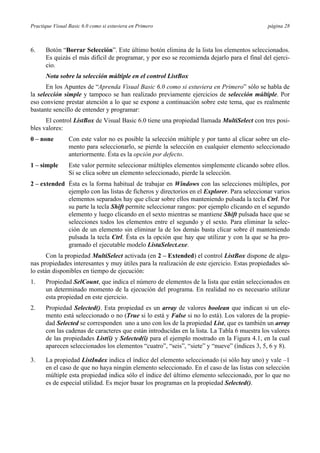 Practique Visual Basic 6.0 como si estuviera en Primero                                       página 28



6.    Botón “Borrar Selección”. Este último botón elimina de la lista los elementos seleccionados.
      Es quizás el más difícil de programar, y por eso se recomienda dejarlo para el final del ejerci-
      cio.
      Nota sobre la selección múltiple en el control ListBox
      En los Apuntes de “Aprenda Visual Basic 6.0 como si estuviera en Primero” sólo se habla de
la selección simple y tampoco se han realizado previamente ejercicios de selección múltiple. Por
eso conviene prestar atención a lo que se expone a continuación sobre este tema, que es realmente
bastante sencillo de entender y programar:
      El control ListBox de Visual Basic 6.0 tiene una propiedad llamada MultiSelect con tres posi-
bles valores:
0 – none         Con este valor no es posible la selección múltiple y por tanto al clicar sobre un ele-
                 mento para seleccionarlo, se pierde la selección en cualquier elemento seleccionado
                 anteriormente. Ésta es la opción por defecto.
1 – simple       Este valor permite seleccionar múltiples elementos simplemente clicando sobre ellos.
                 Si se clica sobre un elemento seleccionado, pierde la selección.
2 – extended Ésta es la forma habitual de trabajar en Windows con las selecciones múltiples, por
             ejemplo con las listas de ficheros y directorios en el Explorer. Para seleccionar varios
             elementos separados hay que clicar sobre ellos manteniendo pulsada la tecla Ctrl. Por
             su parte la tecla Shift permite seleccionar rangos: por ejemplo clicando en el segundo
             elemento y luego clicando en el sexto mientras se mantiene Shift pulsada hace que se
             selecciones todos los elementos entre el segundo y el sexto. Para eliminar la selec-
             ción de un elemento sin eliminar la de los demás basta clicar sobre él manteniendo
             pulsada la tecla Ctrl. Ésta es la opción que hay que utilizar y con la que se ha pro-
             gramado el ejecutable modelo ListaSelect.exe.
       Con la propiedad MultiSelect activada (en 2 – Extended) el control ListBox dispone de algu-
nas propiedades interesantes y muy útiles para la realización de este ejercicio. Estas propiedades só-
lo están disponibles en tiempo de ejecución:
1.    Propiedad SelCount, que indica el número de elementos de la lista que están seleccionados en
      un determinado momento de la ejecución del programa. En realidad no es necesario utilizar
      esta propiedad en este ejercicio.
2.    Propiedad Selected(). Esta propiedad es un array de valores boolean que indican si un ele-
      mento está seleccionado o no (True si lo está y False si no lo está). Los valores de la propie-
      dad Selected se corresponden uno a uno con los de la propiedad List, que es también un array
      con las cadenas de caracteres que están introducidas en la lista. La Tabla 6 muestra los valores
      de las propiedades List(i) y Selected(i) para el ejemplo mostrado en la Figura 4.1, en la cual
      aparecen seleccionados los elementos “cuatro”, “seis”, “siete” y “nueve” (índices 3, 5, 6 y 8).

3.    La propiedad ListIndex indica el índice del elemento seleccionado (si sólo hay uno) y vale –1
      en el caso de que no haya ningún elemento seleccionado. En el caso de las listas con selección
      múltiple esta propiedad indica sólo el índice del último elemento seleccionado, por lo que no
      es de especial utilidad. Es mejor basar los programas en la propiedad Selected().
 