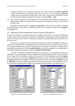Practique Visual Basic 6.0 como si estuviera en Primero                                              página 30



      y dentro de dicho bucle se elimina un elemento de la lista, aunque la propiedad ListCount
      cambie el bucle for no se ejecutará menos veces. Es como si el valor que tiene ListCount
      cuando empieza el bucle fuera copiado como valor límite y luego fuera ya inalterable. Esta di-
      ficultad se puede subsanar utilizando en su lugar un bucle do while … loop.
10.   Para terminar, asegurarse de que después de clicar cualquiera de los botones de la derecha, el
      focus queda siempre en la caja de texto, de modo que en cualquier momento se puede teclear
      un nuevo dato.
       Recordar que está disponible la Ayuda de Visual Basic. Seleccionando un control y pulsando
la tecla F1 aparece ayuda sobre el control seleccionado. En esa ayuda se pueden ver sus propieda-
des, métodos, etc.

4.2   EJERCICIO 2. AYUDA INFORMÁTICA PARA LA LIGA DE LAS ESTRELLAS.
Con el fin del milenio y la entrada de lleno de las cadenas de televisión en el negocio del fútbol no
se deben ahorrar medios para que el espectáculo no defraude. No basta que los técnicos sepan tomar
apuntes: es necesario que utilicen la informática al límite de sus posibilidades (de la informática, no
de los técnicos).
      Este ejercicio se propone como ayuda a los entrenadores de fútbol. Su finalidad es ayudarles a
confeccionar las alineaciones, avisándoles de ciertos errores tontos que se cometen a veces y que en
unos minutos pueden echar a perder el trabajo de toda una semana e incluso de una temporada. El
ejecutable de este ejercicio se llama VanGaal2000.exe, en honor al entrenador cuyo equipo ganó la
liga pasada. Puedes encontrarlo en el directorio Q:Infor1Prac04Ejer2.
      La Figura 4.2 muestra la pantalla principal de este ejercicio, en el momento de arrancar la
aplicación. A la izquierda aparecen cuatro botones de opción que permiten elegir la lista de jugado-
res por líneas (Porteros, Defensas, Medios y Delanteros). En el centro aparece una lista de Jugado-
res y a la derecha otra lista con la Alineación (inicialmente vacía). Al arrancar el programa la lista
de Jugadores muestra los Porteros. Clicando en uno de los nombres en la lista de Jugadores pasa a
la Alineación. En la parte inferior aparecen dos botones que dan acceso a dos formularios con sen-
das fotografías de equipo (para acordarse de los jugadores de que dispone) y del propio técnico.




        Figura 4.2. Pantalla inicial del programa.           Figura 4.3. Pantalla en otro momento.
 