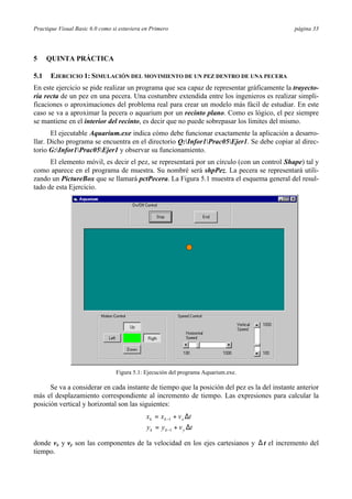 Practique Visual Basic 6.0 como si estuviera en Primero                                       página 33




5     QUINTA PRÁCTICA

5.1   EJERCICIO 1: SIMULACIÓN DEL MOVIMIENTO DE UN PEZ DENTRO DE UNA PECERA
En este ejercicio se pide realizar un programa que sea capaz de representar gráficamente la trayecto-
ria recta de un pez en una pecera. Una costumbre extendida entre los ingenieros es realizar simpli-
ficaciones o aproximaciones del problema real para crear un modelo más fácil de estudiar. En este
caso se va a aproximar la pecera o aquarium por un recinto plano. Como es lógico, el pez siempre
se mantiene en el interior del recinto, es decir que no puede sobrepasar los límites del mismo.
       El ejecutable Aquarium.exe indica cómo debe funcionar exactamente la aplicación a desarro-
llar. Dicho programa se encuentra en el directorio Q:Infor1Prac05Ejer1. Se debe copiar al direc-
torio G:Infor1Prac05Ejer1 y observar su funcionamiento.
      El elemento móvil, es decir el pez, se representará por un círculo (con un control Shape) tal y
como aparece en el programa de muestra. Su nombré será shpPez. La pecera se representará utili-
zando un PictureBox que se llamará pctPecera. La Figura 5.1 muestra el esquema general del resul-
tado de esta Ejercicio.




                                 Figura 5.1: Ejecución del programa Aquarium.exe.

      Se va a considerar en cada instante de tiempo que la posición del pez es la del instante anterior
más el desplazamiento correspondiente al incremento de tiempo. Las expresiones para calcular la
posición vertical y horizontal son las siguientes:
                                             x k = x k −1 + v x ∆t
                                            
                                             y k = y k −1 + v y ∆t
donde vx y vy son las componentes de la velocidad en los ejes cartesianos y ∆ t el incremento del
tiempo.
 