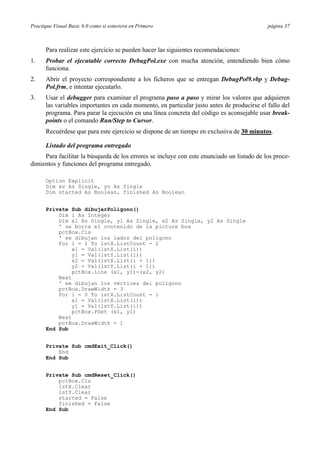 Practique Visual Basic 6.0 como si estuviera en Primero                                     página 37



      Para realizar este ejercicio se pueden hacer las siguientes recomendaciones:
1.    Probar el ejecutable correcto DebugPol.exe con mucha atención, entendiendo bien cómo
      funciona.
2.    Abrir el proyecto correspondiente a los ficheros que se entregan DebugPol9.vbp y Debug-
      Pol.frm, e intentar ejecutarlo.
3.    Usar el debugger para examinar el programa paso a paso y mirar los valores que adquieren
      las variables importantes en cada momento, en particular justo antes de producirse el fallo del
      programa. Para parar la ejecución en una línea concreta del código es aconsejable usar break-
      points o el comando Run/Step to Cursor.
      Recuérdese que para este ejercicio se dispone de un tiempo en exclusiva de 30 minutos.

      Listado del programa entregado
     Para facilitar la búsqueda de los errores se incluye con este enunciado un listado de los proce-
dimientos y funciones del programa entregado.

      Option Explicit
      Dim xv As Single, yv As Single
      Dim started As Boolean, finished As Boolean


      Private Sub dibujarPoligono()
          Dim i As Integer
          Dim x1 As Single, y1 As Single, x2 As Single, y2 As Single
          ' se borra el contenido de la picture box
          pctBox.Cls
          ' se dibujan los lados del polígono
          For i = 1 To lstX.ListCount - 2
               x1 = Val(lstX.List(i))
               y1 = Val(lstY.List(i))
               x2 = Val(lstX.List(i + 1))
               y2 = Val(lstY.List(i + 1))
               pctBox.Line (x1, y1)-(x2, y2)
          Next
          ' se dibujan los vértices del polígono
          pctBox.DrawWidth = 3
          For i = 0 To lstX.ListCount - 1
               x1 = Val(lstX.List(i))
               y1 = Val(lstY.List(i))
               pctBox.PSet (x1, y1)
          Next
          pctBox.DrawWidth = 1
      End Sub


      Private Sub cmdExit_Click()
          End
      End Sub


      Private Sub cmdReset_Click()
          pctBox.Cls
          lstX.Clear
          lstY.Clear
          started = False
          finished = False
      End Sub
 