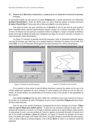 Practique Visual Basic 6.0 como si estuviera en Primero                                              página 39



5.3   EJERCICIO 3: DEFINIR UN POLÍGONO Y AVERIGUAR SI UNA SERIE DE PUNTOS ESTÁN DENTRO
      O FUERA.

El ejecutable-modelo de este ejercicio se llama Poligono.exe, y puede encontrarse en el directorio
Q:Infor1Prac05Ejer3. Antes de abrirlo para ver cómo funciona cópiese al propio directorio
G:Infor1Prac05Ejer3. Créese para ello el directorio Ejer3 si no se ha hecho ya.
      Este ejercicio tiene una gran similitud con el Ejercicio 2, por lo que será de gran ayuda el
haber entendido dicho ejercicio perfectamente (incluso aunque no se hayan encontrado todos los
errores). El objetivo de este ejercicio es primero definir un polígono y luego ir clicando en distintos
puntos de la caja de dibujo de modo que el programa nos diga con un nuevo mensaje si el punto cli-
cado está dentro o fuera del polígono.
     La Figura 5.4 muestra la pantalla inicial del programa: junto al formulario principal aparece
una caja de mensajes que indica que ya se pueden empezar a introducir los puntos con el ratón. Pul-
sando O.K. se ve ya el formulario del programa listo para introducir los vértices del polígono.




        Figura 5.4. Pantalla inicial del programa.           Figura 5.5. Pantalla en otro momento.

      Si se empieza a clicar sobre la caja de dibujo empiezan a parecer los puntos en los que se ha
clicado unidos por segmentos de recta, mientras el cursor aparece con forma de cruz en todo mo-
mento. Al mismo tiempo, las coordenadas de los puntos en que se ha clicado se irán guardando en
dos vectores.
      Para cerrar el polígono hay que hacer doble clic, uniéndose en ese caso el punto en el que se
ha clicado con el primero de todos. Practíquese un poco con el ejecutable Poligono.exe para enten-
der bien cómo funciona.
      Una vez que se ha cerrado el polígono el programa da un nuevo mensaje con el texto “Clique
sobre la caja de dibujo para definir puntos”. A partir de este momento comienza la parte más im-
portante del programa: el usuario va clicando en distintos puntos de la caja de dibujo, dichos puntos
se representan en azul y con una anchura de 5 pixels y aparece un mensaje diciendo si el punto en el
que se ha clicado está dentro o fuera del polígono. La Figura 5.5 muestra un ejemplo con un polí-
gono y un punto que resulta estar dentro del mismo. Se puede chequear la posición de tantos puntos
como se desee respecto al mismo polígono. Con el botón Reset se vuelve a la situación inicial del
programa.
 