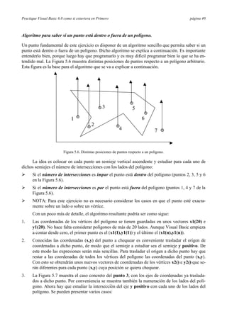 Practique Visual Basic 6.0 como si estuviera en Primero                                        página 40



Algoritmo para saber si un punto está dentro o fuera de un polígono.

Un punto fundamental de este ejercicio es disponer de un algoritmo sencillo que permita saber si un
punto está dentro o fuera de un polígono. Dicho algoritmo se explica a continuación. Es importante
entenderlo bien, porque luego hay que programarlo y es muy difícil programar bien lo que se ha en-
tendido mal. La Figura 5.6 muestra distintas posiciones de puntos respecto a un polígono arbitrario.
Esta figura es la base para el algoritmo que se va a explicar a continuación.




                                                   3                   5
                               1                                             6
                                            2
                                                              4                       7


                          Figura 5.6. Distintas posiciones de puntos respecto a un polígono.

     La idea es colocar en cada punto un semieje vertical ascendente y estudiar para cada uno de
dichos semiejes el número de intersecciones con los lados del polígono:
Ø     Si el número de intersecciones es impar el punto está dentro del polígono (puntos 2, 3, 5 y 6
      en la Figura 5.6).
Ø     Si el número de intersecciones es par el punto está fuera del polígono (puntos 1, 4 y 7 de la
      Figura 5.6).
Ø     NOTA: Para este ejercicio no es necesario considerar los casos en que el punto esté exacta-
      mente sobre un lado o sobre un vértice.
      Con un poco más de detalle, el algoritmo resultante podría ser como sigue:
1.    Las coordenadas de los vértices del polígono se tienen guardadas en unos vectores x1(20) e
      y1(20). No hace falta considerar polígonos de más de 20 lados. Aunque Visual Basic empieza
      a contar desde cero, el primer punto es el (x1(1),y1(1)) y el último el (x1(n),y1(n)).
2.    Conocidas las coordenadas (x,y) del punto a chequear es conveniente trasladar el origen de
      coordenadas a dicho punto, de modo que el semieje a estudiar sea el semieje y positivo. De
      este modo las expresiones serán más sencillas. Para trasladar el origen a dicho punto hay que
      restar a las coordenadas de todos los vértices del polígono las coordenadas del punto (x,y).
      Con esto se obtendrán unos nuevos vectores de coordenadas de los vértices x2() e y2() que se-
      rán diferentes para cada punto (x,y) cuya posición se quiera chequear.
3.    La Figura 5.7 muestra el caso concreto del punto 3, con los ejes de coordenadas ya traslada-
      dos a dicho punto. Por conveniencia se muestra también la numeración de los lados del polí-
      gono. Ahora hay que estudiar la intersección del eje y positivo con cada uno de los lados del
      polígono. Se pueden presentar varios casos:
 
