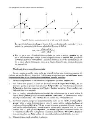 Practique Visual Basic 6.0 como si estuviera en Primero                                                    página 42




                             j
                                                                              j                             j
      i                   yp

                     a)                    i                     b)                                   c)
                                                                                          i


                    Figura 5.8. Distintos casos de intersección de un lado con el eje de ordenadas.

          La expresión de la coordenada yp en función de las coordenadas de los puntos i y j es la si-
          guiente (se puede deducir fácilmente aplicando el Teorema de Tales):
                                                      y 2( j ) − y 2(i )
                                     yp = y 2(i ) −                      x 2(i )
                                                      x 2( j ) − x 2(i )
      • Una vez que se haya calculado el número de lados que cortan al semieje y positivo hay que
        ver si este número es para o impar. Para ello se puede utilizar el operador Mod, que calcula
        el resto de la división entre enteros. Calculando el resto de dividir por 2 el número de cor-
        tes se puede saber si éste es par o impar, y en función de que lo sea o no sacar el mensaje
        correspondiente.

      Metodología de programación aconsejada:

      Se van a enumerar aquí las etapas en las que se puede realizar este ejercicio para que su cre-
cimiento sea sencillo, lógico y progresivo. Es importante recordar que suele ser inútil pasar a una
etapa posterior si no se han resuelto satisfactoriamente todas las anteriores.
1.    Entender completamente el funcionamiento del programa ejecutable Poligono.exe.
2.    Para realizar este ejercicio se creará un directorio llamado G:Infor1Prac05Ejer3. En ese
      directorio guarda un proyecto nuevo llamado Poligono.vbp y un formulario nuevo llamado
      Poligono.frm. Conviene asegurarse con Windows Explorer que dichos ficheros se han guar-
      dado en el directorio adecuado.
3.    Una vez creado y guardado el proyecto introducir los tres controles que se van a utilizar: la
      caja de dibujo (pctBox) y los dos botones (cmdReset y cmdSalir). Las coordenadas de la caja
      de dibujo oscilarán entre –100 y +100 en abscisas y entre –50 y +50 en ordenadas.
4.    Escribir en un papel, aunque sea esquemáticamente, cuáles son los estados posibles del pro-
      grama y cómo se van a distinguir unos de otros. Se sugiere utilizar variables booleanas, al
      igual que se hizo en el Ejercicio 2. Desde luego el programa se comporta diferente cuando se
      está introduciendo el polígono y cuando se están introduciendo los puntos para ver si están
      dentro o fuera. Al igual que en el Ejercicio 2, los estados de pueden clasificar de acuerdo con
      la respuesta que debe tener el programa a los eventos MouseDown y MouseMove. Puede ser
      conveniente definir una Tabla análoga a la presentada en el enunciado de dicho Ejercicio.
5.    El siguiente paso puede ser definir el polígono:
 