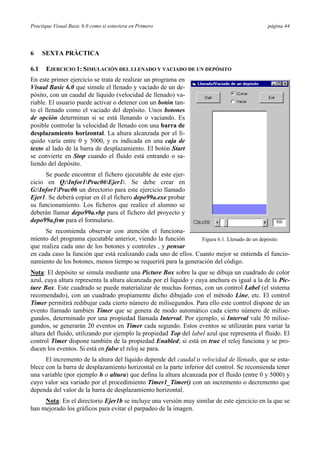 Practique Visual Basic 6.0 como si estuviera en Primero                                       página 44




6     SEXTA PRÁCTICA

6.1   EJERCICIO 1: SIMULACIÓN DEL LLENADO Y VACIADO DE UN DEPÓSITO
En este primer ejercicio se trata de realizar un programa en
Visual Basic 6.0 que simule el llenado y vaciado de un de-
pósito, con un caudal de líquido (velocidad de llenado) va-
riable. El usuario puede activar o detener con un botón tan-
to el llenado como el vaciado del depósito. Unos botones
de opción determinan si se está llenando o vaciando. Es
posible controlar la velocidad de llenado con una barra de
desplazamiento horizontal. La altura alcanzada por el lí-
quido varía entre 0 y 5000, y es indicada en una caja de
texto al lado de la barra de desplazamiento. El botón Start
se convierte en Stop cuando el fluido está entrando o sa-
liendo del depósito.
      Se puede encontrar el fichero ejecutable de este ejer-
cicio en Q:Infor1Prac06Ejer1. Se debe crear en
G:Infor1Prac06 un directorio para este ejercicio llamado
Ejer1. Se deberá copiar en él el fichero depo99a.exe probar
su funcionamiento. Los ficheros que realice el alumno se
deberán llamar depo99a.vbp para el fichero del proyecto y
depo99a.frm para el formulario.
      Se recomienda observar con atención el funciona-
miento del programa ejecutable anterior, viendo la función       Figura 6.1. Llenado de un depósito
que realiza cada uno de los botones y controles , y pensar
en cada caso la función que está realizando cada uno de ellos. Cuanto mejor se entienda el funcio-
namiento de los botones, menos tiempo se requerirá para la generación del código.
Nota: El depósito se simula mediante una Picture Box sobre la que se dibuja un cuadrado de color
azul, cuya altura representa la altura alcanzada por el líquido y cuya anchura es igual a la de la Pic-
ture Box. Este cuadrado se puede materializar de muchas formas, con un control Label (el sistema
recomendado), con un cuadrado propiamente dicho dibujado con el método Line, etc. El control
Timer permitirá redibujar cada cierto número de milisegundos. Para ello este control dispone de un
evento llamado también Timer que se genera de modo automático cada cierto número de milise-
gundos, determinado por una propiedad llamada Interval. Por ejemplo, si Interval vale 50 milise-
gundos, se generarán 20 eventos en Timer cada segundo. Estos eventos se utilizarán para variar la
altura del fluido, utilizando por ejemplo la propiedad Top del label azul que representa el fluido. El
control Timer dispone también de la propiedad Enabled; si está en true el reloj funciona y se pro-
ducen los eventos. Si está en false el reloj se para.
      El incremento de la altura del líquido depende del caudal o velocidad de llenado, que se esta-
blece con la barra de desplazamiento horizontal en la parte inferior del control. Se recomienda tener
una variable (por ejemplo h o altura) que defina la altura alcanzada por el fluido (entre 0 y 5000) y
cuyo valor sea variado por el procedimiento Timer1_Timer() con un incremento o decremento que
dependa del valor de la barra de desplazamiento horizontal.
     Nota: En el directorio Ejer1b se incluye una versión muy similar de este ejercicio en la que se
han mejorado los gráficos para evitar el parpadeo de la imagen.
 