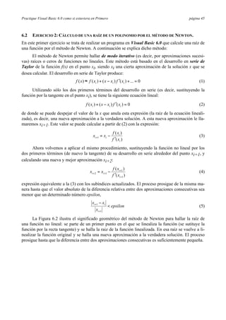 Practique Visual Basic 6.0 como si estuviera en Primero                                        página 45



6.2   EJERCICIO 2: CÁLCULO DE UNA RAÍZ DE UN POLINOMIO POR EL MÉTODO DE NEWTON.
En este primer ejercicio se trata de realizar un programa en Visual Basic 6.0 que calcule una raíz de
una función por el método de Newton. A continuación se explica dicho método:
      El método de Newton permite hallar de modo iterativo (es decir, por aproximaciones sucesi-
vas) raíces o ceros de funciones no lineales. Este método está basado en el desarrollo en serie de
Taylor de la función f(x) en el punto xi, siendo xi una cierta aproximación de la solución x que se
desea calcular. El desarrollo en serie de Taylor produce:
                                  f ( x) ≈ f ( xi ) + ( x − xi ) f ′( xi ) + ... = 0                (1)
      Utilizando sólo los dos primeros términos del desarrollo en serie (es decir, sustituyendo la
función por la tangente en el punto xi), se tiene la siguiente ecuación lineal:
                                         f ( xi ) + ( x − xi ) f ′( xi ) = 0                        (2)
de donde se puede despejar el valor de la x que anula esta expresión (la raíz de la ecuación lineali-
zada), es decir, una nueva aproximación a la verdadera solución. A esta nueva aproximación le lla-
maremos xi+1. Este valor se puede calcular a partir de (2) con la expresión:
                                                               f ( xi )
                                               xi +1 = xi −                                         (3)
                                                               f ′( xi )
      Ahora volvemos a aplicar el mismo procedimiento, sustituyendo la función no lineal por los
dos primeros términos (de nuevo la tangente) de su desarrollo en serie alrededor del punto xi+1, y
calculando una nueva y mejor aproximación xi+2:
                                                               f ( xi +1 )
                                            xi + 2 = xi +1 −                                        (4)
                                                               f ′( xi +1 )
expresión equivalente a la (3) con los subíndices actualizados. El proceso prosigue de la misma ma-
nera hasta que el valor absoluto de la diferencia relativa entre dos aproximaciones consecutivas sea
menor que un determinado número epsilon,
                                              xi +1 − xi
                                                           < epsilon                                (5)
                                                 xi +1
      La Figura 6.2 ilustra el significado geométrico del método de Newton para hallar la raíz de
una función no lineal: se parte de un primer punto en el que se linealiza la función (se sutituye la
función por la recta tangente) y se halla la raiz de la función linealizada. En esa raíz se vuelve a li-
nealizar la función original y se halla una nueva aproximación a la verdadera solución. El proceso
prosigue hasta que la diferencia entre dos aproximaciones consecutivas es suficientemente pequeña.
 