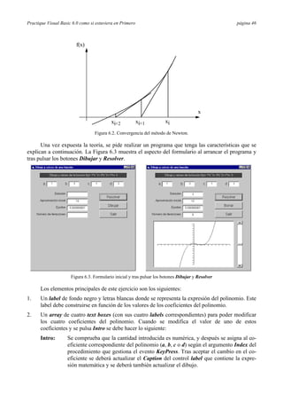 Practique Visual Basic 6.0 como si estuviera en Primero                                             página 46



                         f(x)




                                                                                         x
                                           xi+2           xi+1          xi

                                  Figura 6.2. Convergencia del método de Newton.

      Una vez expuesta la teoría, se pide realizar un programa que tenga las características que se
explican a continuación. La Figura 6.3 muestra el aspecto del formulario al arrancar el programa y
tras pulsar los botones Dibujar y Resolver.




                      Figura 6.3. Formulario inicial y tras pulsar los botones Dibujar y Resolver

      Los elementos principales de este ejercicio son los siguientes:
1.    Un label de fondo negro y letras blancas donde se representa la expresión del polinomio. Este
      label debe construirse en función de los valores de los coeficientes del polinomio.
2.    Un array de cuatro text boxes (con sus cuatro labels correspondientes) para poder modificar
      los cuatro coeficientes del polinomio. Cuando se modifica el valor de uno de estos
      coeficientes y se pulsa Intro se debe hacer lo siguiente:
      Intro:        Se comprueba que la cantidad introducida es numérica, y después se asigna al co-
                    eficiente correspondiente del polinomio (a, b, c o d) según el argumento Index del
                    procedimiento que gestiona el evento KeyPress. Tras aceptar el cambio en el co-
                    eficiente se deberá actualizar el Caption del control label que contiene la expre-
                    sión matemática y se deberá también actualizar el dibujo.
 