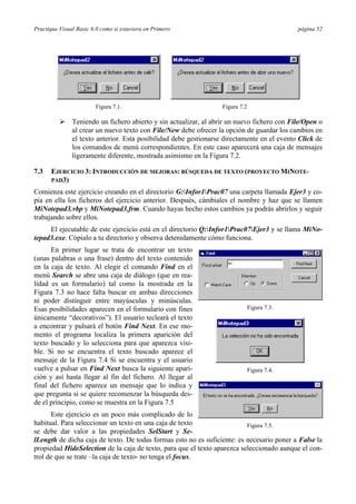 Practique Visual Basic 6.0 como si estuviera en Primero                                     página 52




                        Figura 7.1.                              Figura 7.2

          Ø Teniendo un fichero abierto y sin actualizar, al abrir un nuevo fichero con File/Open o
            al crear un nuevo texto con File/New debe ofrecer la opción de guardar los cambios en
            el texto anterior. Esta posibilidad debe gestionarse directamente en el evento Click de
            los comandos de menú correspondientes. En este caso aparecerá una caja de mensajes
            ligeramente diferente, mostrada asimismo en la Figura 7.2.

7.3   EJERCICIO 3: INTRODUCCIÓN DE MEJORAS: BÚSQUEDA DE TEXTO (PROYECTO MINOTE-
      PAD3)

Comienza este ejercicio creando en el directorio G:Infor1Prac07 una carpeta llamada Ejer3 y co-
pia en ella los ficheros del ejercicio anterior. Después, cámbiales el nombre y haz que se llamen
MiNotepad3.vbp y MiNotepad3.frm. Cuando hayas hecho estos cambios ya podrás abrirlos y seguir
trabajando sobre ellos.
     El ejecutable de este ejercicio está en el directorio Q:Infor1Prac07Ejer3 y se llama MiNo-
tepad3.exe. Cópialo a tu directorio y observa detenidamente cómo funciona.
      En primer lugar se trata de encontrar un texto
(unas palabras o una frase) dentro del texto contenido
en la caja de texto. Al elegir el comando Find en el
menú Search se abre una caja de diálogo (que en rea-
lidad es un formulario) tal como la mostrada en la
Figura 7.3 no hace falta buscar en ambas direcciones
ni poder distinguir entre mayúsculas y minúsculas.
Esas posibilidades aparecen en el formulario con fines                        Figura 7.3.
únicamente “decorativos”). El usuario tecleará el texto
a encontrar y pulsará el botón Find Next. En ese mo-
mento el programa localiza la primera aparición del
texto buscado y lo selecciona para que aparezca visi-
ble. Si no se encuentra el texto buscado aparece el
mensaje de la Figura 7.4 Si se encuentra y el usuario
vuelve a pulsar en Find Next busca la siguiente apari-                        Figura 7.4.
ción y así hasta llegar al fin del fichero. Al llegar al
final del fichero aparece un mensaje que lo indica y
que pregunta si se quiere recomenzar la búsqueda des-
de el principio, como se muestra en la Figura 7.5
       Este ejercicio es un poco más complicado de lo
habitual. Para seleccionar un texto en una caja de texto                  Figura 7.5.
se debe dar valor a las propiedades SelStart y Se-
lLength de dicha caja de texto. De todas formas esto no es suficiente: es necesario poner a False la
propiedad HideSelection de la caja de texto, para que el texto aparezca seleccionado aunque el con-
trol de que se trate –la caja de texto- no tenga el focus.
 