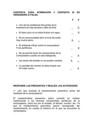 CONTESTA CADA AFIRMACION                Y      CONTESTA       SI   ES
VERDADERO O FALSO.

                                                              F    V

  • Uno de los problemas frecuentes de la
  Impresora es hoja atorada o falta de tinta                  _    X

  •   El disco duro no se debe limpiar con agua               _    X

  • No es recomendable abrir la torre de poder
  Hay mucho polvo                                             X     _

  • El ambiente influye sobre la computadora
  Y los periféricos.                                      _        X

  • No se permite tocar los componentes de la
  Computadora cuando se esta trabajando.                  _        X

  •   Las teclas del teclado no se pueden cambiar         X        _

  • La pantalla del monitor se debe limpiar con
    Un trapo suave.                                       _        X




RESPONDE LAS PREGUNTAS Y REALIZA LAS ACTIVIDADES

1.- ¿En que consiste el mantenimiento preventivo activo del
hardware de la computadora?

El mantenimiento preventivo activo consiste en realizar
manteniendo a los diversos componentes periféricos de la
computadora, como los son el teclado, el Mouse, monitor, etc; Ya
que el mantenimiento preventivo pasivo corresponde dar
mantenimiento en cuanto al entorno en el que se encuentra la
computadora.
 