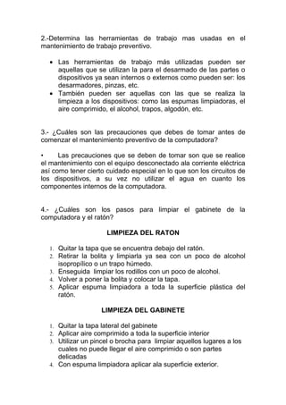 2.-Determina las herramientas de trabajo mas usadas en el
mantenimiento de trabajo preventivo.

  • Las herramientas de trabajo más utilizadas pueden ser
    aquellas que se utilizan la para el desarmado de las partes o
    dispositivos ya sean internos o externos como pueden ser: los
    desarmadores, pinzas, etc.
  • También pueden ser aquellas con las que se realiza la
    limpieza a los dispositivos: como las espumas limpiadoras, el
    aire comprimido, el alcohol, trapos, algodón, etc.


3.- ¿Cuáles son las precauciones que debes de tomar antes de
comenzar el mantenimiento preventivo de la computadora?

•     Las precauciones que se deben de tomar son que se realice
el mantenimiento con el equipo desconectado ala corriente eléctrica
así como tener cierto cuidado especial en lo que son los circuitos de
los dispositivos, a su vez no utilizar el agua en cuanto los
componentes internos de la computadora.


4.- ¿Cuáles son los pasos para limpiar el gabinete de la
computadora y el ratón?

                      LIMPIEZA DEL RATON

  1. Quitar la tapa que se encuentra debajo del ratón.
  2. Retirar la bolita y limpiarla ya sea con un poco de alcohol
     isopropílico o un trapo húmedo.
  3. Enseguida limpiar los rodillos con un poco de alcohol.
  4. Volver a poner la bolita y colocar la tapa.
  5. Aplicar espuma limpiadora a toda la superficie plástica del
     ratón.

                    LIMPIEZA DEL GABINETE

  1. Quitar la tapa lateral del gabinete
  2. Aplicar aire comprimido a toda la superficie interior
  3. Utilizar un pincel o brocha para limpiar aquellos lugares a los
     cuales no puede llegar el aire comprimido o son partes
     delicadas
  4. Con espuma limpiadora aplicar ala superficie exterior.
 
