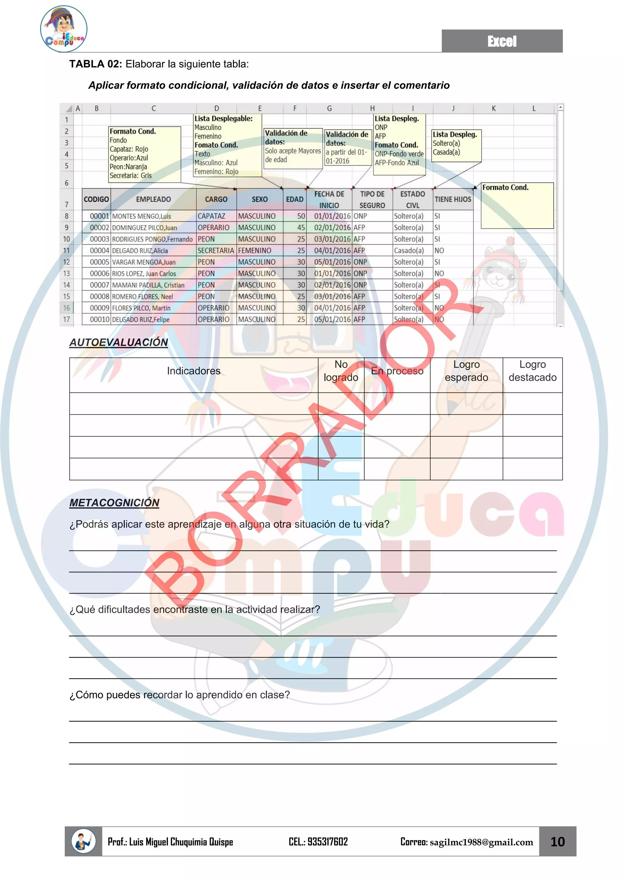 Excel
Prof.: Luis Miguel Chuquimia Quispe CEL.: 935317602 Correo: sagilmc1988@gmail.com 10
TABLA 02: Elaborar la siguiente tabla:
Aplicar formato condicional, validación de datos e insertar el comentario
AUTOEVALUACIÓN
Indicadores
No
logrado
En proceso
Logro
esperado
Logro
destacado
METACOGNICIÓN
¿Podrás aplicar este aprendizaje en alguna otra situación de tu vida?
____________________________________________________________________________________
____________________________________________________________________________________
____________________________________________________________________________________
¿Qué dificultades encontraste en la actividad realizar?
____________________________________________________________________________________
____________________________________________________________________________________
____________________________________________________________________________________
¿Cómo puedes recordar lo aprendido en clase?
____________________________________________________________________________________
____________________________________________________________________________________
____________________________________________________________________________________
B
O
R
R
A
D
O
R
 