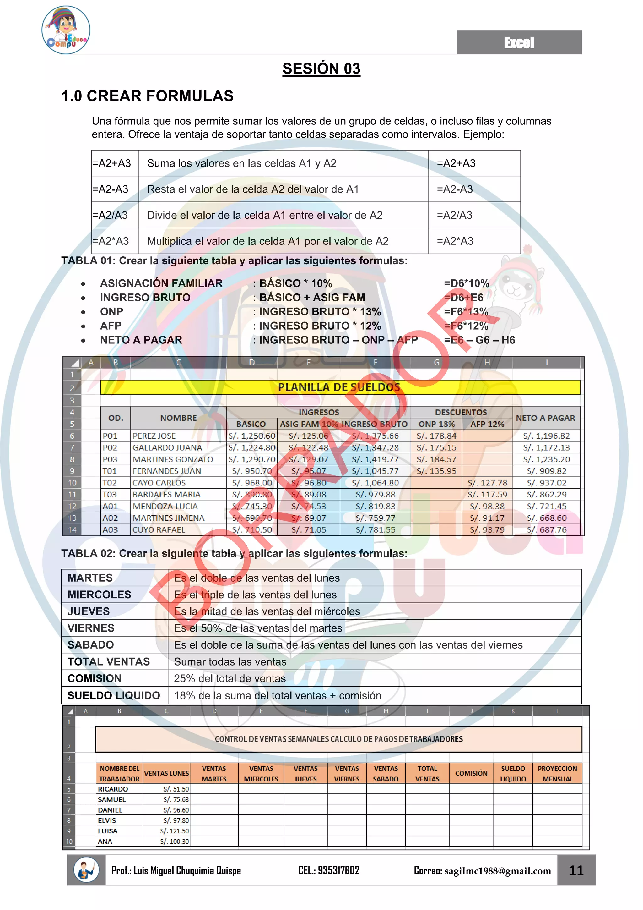 Excel
Prof.: Luis Miguel Chuquimia Quispe CEL.: 935317602 Correo: sagilmc1988@gmail.com 11
SESIÓN 03
1.0 CREAR FORMULAS
Una fórmula que nos permite sumar los valores de un grupo de celdas, o incluso filas y columnas
entera. Ofrece la ventaja de soportar tanto celdas separadas como intervalos. Ejemplo:
=A2+A3 Suma los valores en las celdas A1 y A2 =A2+A3
=A2-A3 Resta el valor de la celda A2 del valor de A1 =A2-A3
=A2/A3 Divide el valor de la celda A1 entre el valor de A2 =A2/A3
=A2*A3 Multiplica el valor de la celda A1 por el valor de A2 =A2*A3
TABLA 01: Crear la siguiente tabla y aplicar las siguientes formulas:
• ASIGNACIÓN FAMILIAR : BÁSICO * 10% =D6*10%
• INGRESO BRUTO : BÁSICO + ASIG FAM =D6+E6
• ONP : INGRESO BRUTO * 13% =F6*13%
• AFP : INGRESO BRUTO * 12% =F6*12%
• NETO A PAGAR : INGRESO BRUTO – ONP – AFP =E6 – G6 – H6
TABLA 02: Crear la siguiente tabla y aplicar las siguientes formulas:
MARTES Es el doble de las ventas del lunes
MIERCOLES Es el triple de las ventas del lunes
JUEVES Es la mitad de las ventas del miércoles
VIERNES Es el 50% de las ventas del martes
SABADO Es el doble de la suma de las ventas del lunes con las ventas del viernes
TOTAL VENTAS Sumar todas las ventas
COMISION 25% del total de ventas
SUELDO LIQUIDO 18% de la suma del total ventas + comisión
B
O
R
R
A
D
O
R
 