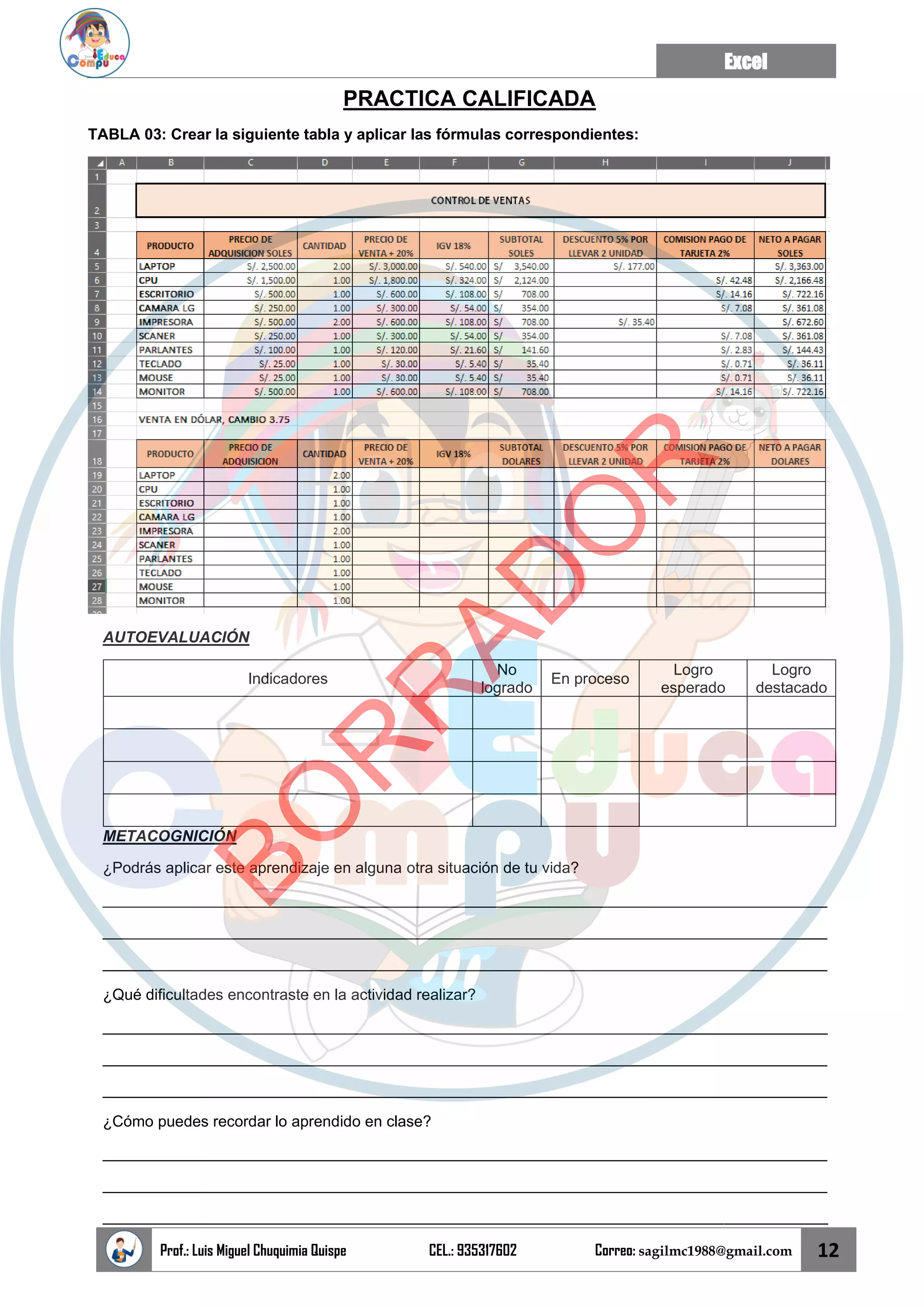 Excel
Prof.: Luis Miguel Chuquimia Quispe CEL.: 935317602 Correo: sagilmc1988@gmail.com 12
PRACTICA CALIFICADA
TABLA 03: Crear la siguiente tabla y aplicar las fórmulas correspondientes:
AUTOEVALUACIÓN
Indicadores
No
logrado
En proceso
Logro
esperado
Logro
destacado
METACOGNICIÓN
¿Podrás aplicar este aprendizaje en alguna otra situación de tu vida?
____________________________________________________________________________________
____________________________________________________________________________________
____________________________________________________________________________________
¿Qué dificultades encontraste en la actividad realizar?
____________________________________________________________________________________
____________________________________________________________________________________
____________________________________________________________________________________
¿Cómo puedes recordar lo aprendido en clase?
____________________________________________________________________________________
____________________________________________________________________________________
____________________________________________________________________________________
B
O
R
R
A
D
O
R
 