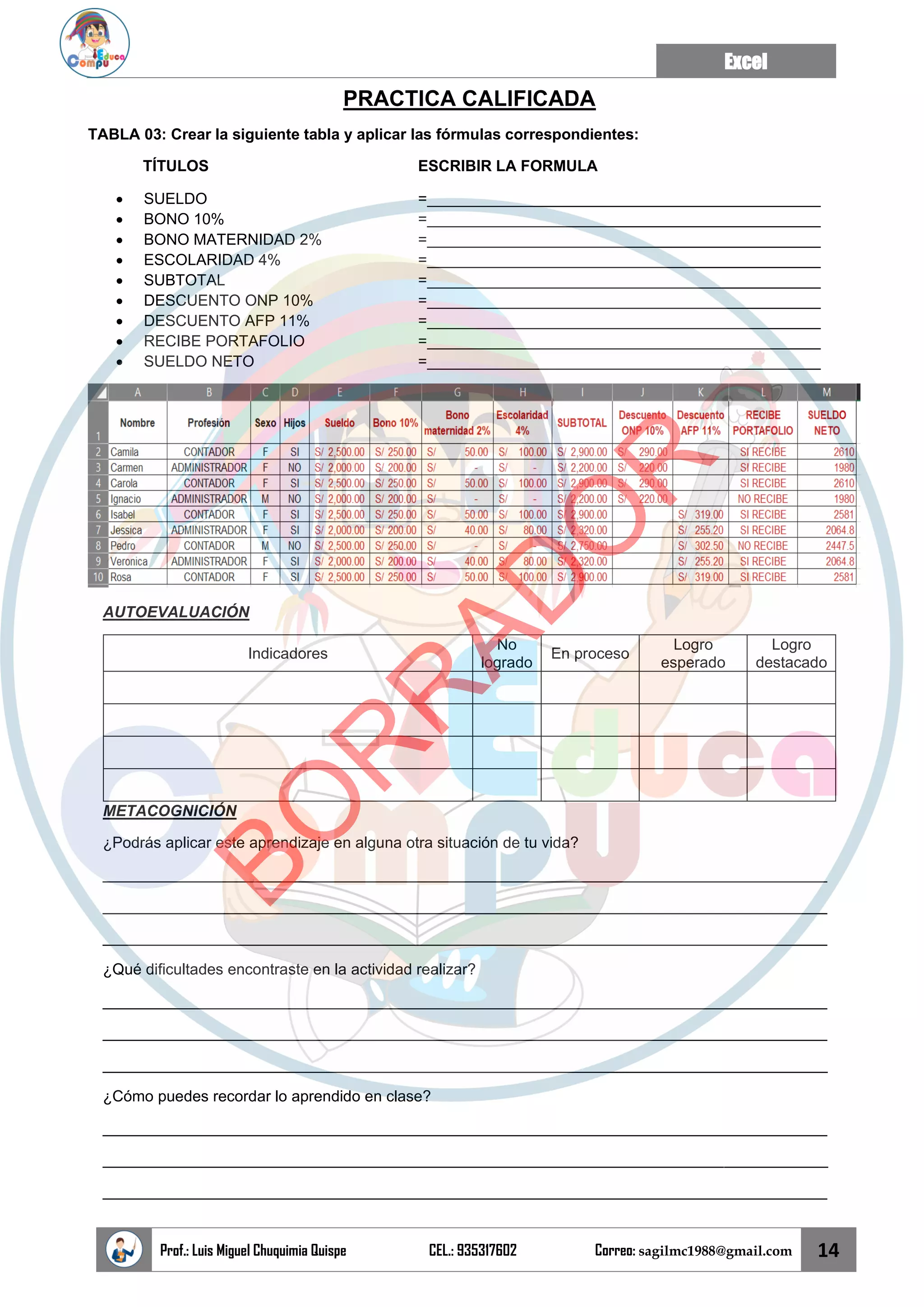 Excel
Prof.: Luis Miguel Chuquimia Quispe CEL.: 935317602 Correo: sagilmc1988@gmail.com 14
PRACTICA CALIFICADA
TABLA 03: Crear la siguiente tabla y aplicar las fórmulas correspondientes:
TÍTULOS ESCRIBIR LA FORMULA
• SUELDO =______________________________________________
• BONO 10% =______________________________________________
• BONO MATERNIDAD 2% =______________________________________________
• ESCOLARIDAD 4% =______________________________________________
• SUBTOTAL =______________________________________________
• DESCUENTO ONP 10% =______________________________________________
• DESCUENTO AFP 11% =______________________________________________
• RECIBE PORTAFOLIO =______________________________________________
• SUELDO NETO =______________________________________________
AUTOEVALUACIÓN
Indicadores
No
logrado
En proceso
Logro
esperado
Logro
destacado
METACOGNICIÓN
¿Podrás aplicar este aprendizaje en alguna otra situación de tu vida?
____________________________________________________________________________________
____________________________________________________________________________________
____________________________________________________________________________________
¿Qué dificultades encontraste en la actividad realizar?
____________________________________________________________________________________
____________________________________________________________________________________
____________________________________________________________________________________
¿Cómo puedes recordar lo aprendido en clase?
____________________________________________________________________________________
____________________________________________________________________________________
____________________________________________________________________________________
B
O
R
R
A
D
O
R
 
