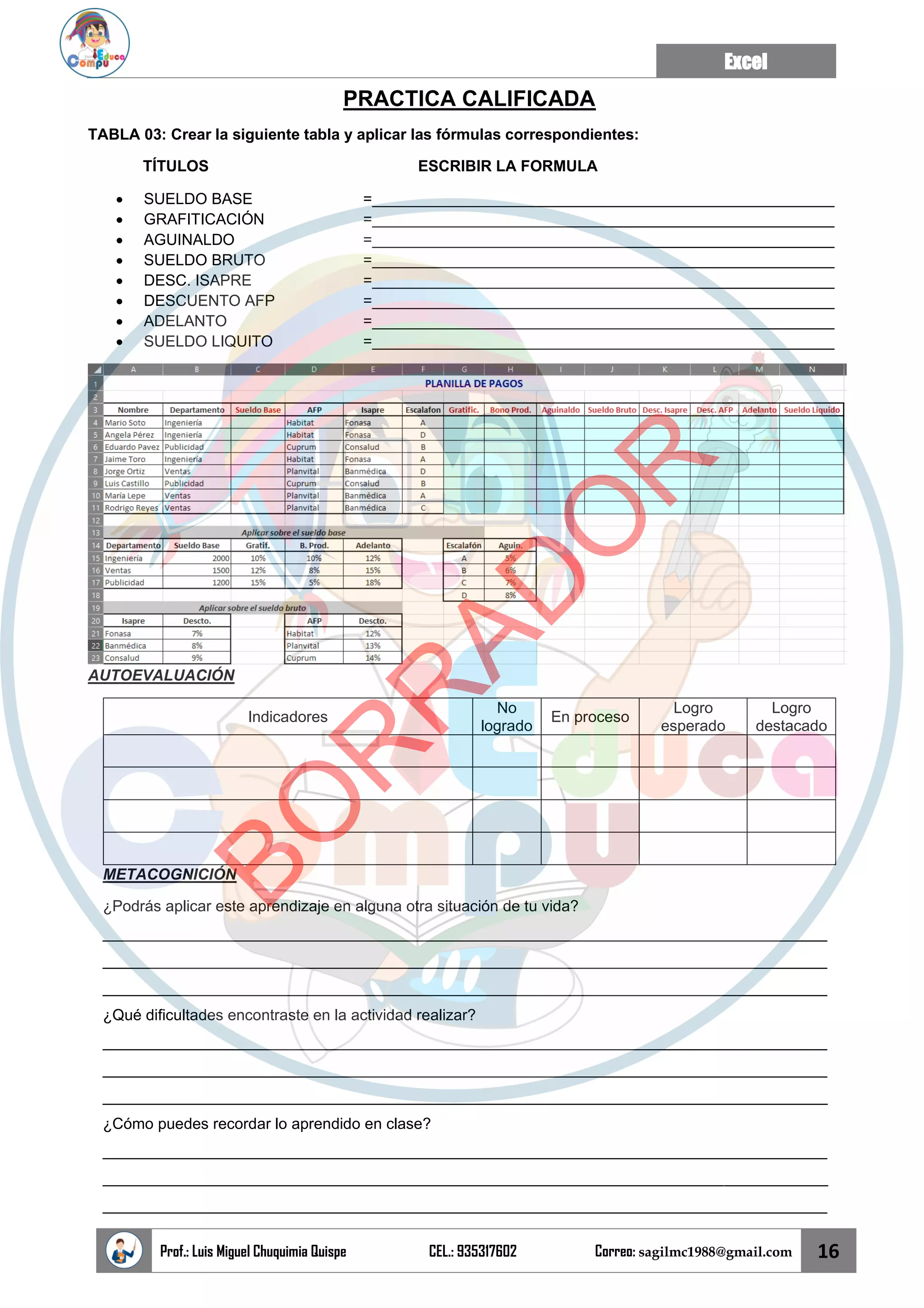 Excel
Prof.: Luis Miguel Chuquimia Quispe CEL.: 935317602 Correo: sagilmc1988@gmail.com 16
PRACTICA CALIFICADA
TABLA 03: Crear la siguiente tabla y aplicar las fórmulas correspondientes:
TÍTULOS ESCRIBIR LA FORMULA
• SUELDO BASE =______________________________________________________
• GRAFITICACIÓN =______________________________________________________
• AGUINALDO =______________________________________________________
• SUELDO BRUTO =______________________________________________________
• DESC. ISAPRE =______________________________________________________
• DESCUENTO AFP =______________________________________________________
• ADELANTO =______________________________________________________
• SUELDO LIQUITO =______________________________________________________
AUTOEVALUACIÓN
Indicadores
No
logrado
En proceso
Logro
esperado
Logro
destacado
METACOGNICIÓN
¿Podrás aplicar este aprendizaje en alguna otra situación de tu vida?
____________________________________________________________________________________
____________________________________________________________________________________
____________________________________________________________________________________
¿Qué dificultades encontraste en la actividad realizar?
____________________________________________________________________________________
____________________________________________________________________________________
____________________________________________________________________________________
¿Cómo puedes recordar lo aprendido en clase?
____________________________________________________________________________________
____________________________________________________________________________________
____________________________________________________________________________________
B
O
R
R
A
D
O
R
 