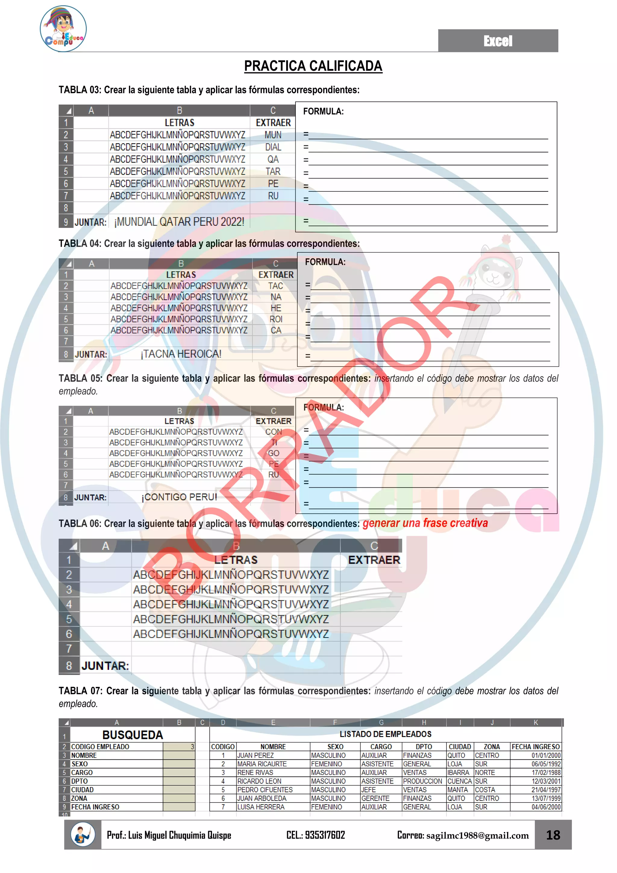 Excel
Prof.: Luis Miguel Chuquimia Quispe CEL.: 935317602 Correo: sagilmc1988@gmail.com 18
PRACTICA CALIFICADA
TABLA 03: Crear la siguiente tabla y aplicar las fórmulas correspondientes:
TABLA 04: Crear la siguiente tabla y aplicar las fórmulas correspondientes:
TABLA 05: Crear la siguiente tabla y aplicar las fórmulas correspondientes: insertando el código debe mostrar los datos del
empleado.
TABLA 06: Crear la siguiente tabla y aplicar las fórmulas correspondientes: generar una frase creativa
TABLA 07: Crear la siguiente tabla y aplicar las fórmulas correspondientes: insertando el código debe mostrar los datos del
empleado.
FORMULA:
=______________________________________________
=______________________________________________
=______________________________________________
=______________________________________________
=______________________________________________
=______________________________________________
=______________________________________________
FORMULA:
=______________________________________________
=______________________________________________
=______________________________________________
=______________________________________________
=______________________________________________
=______________________________________________
FORMULA:
=______________________________________________
=______________________________________________
=______________________________________________
=______________________________________________
=______________________________________________
=______________________________________________
B
O
R
R
A
D
O
R
 
