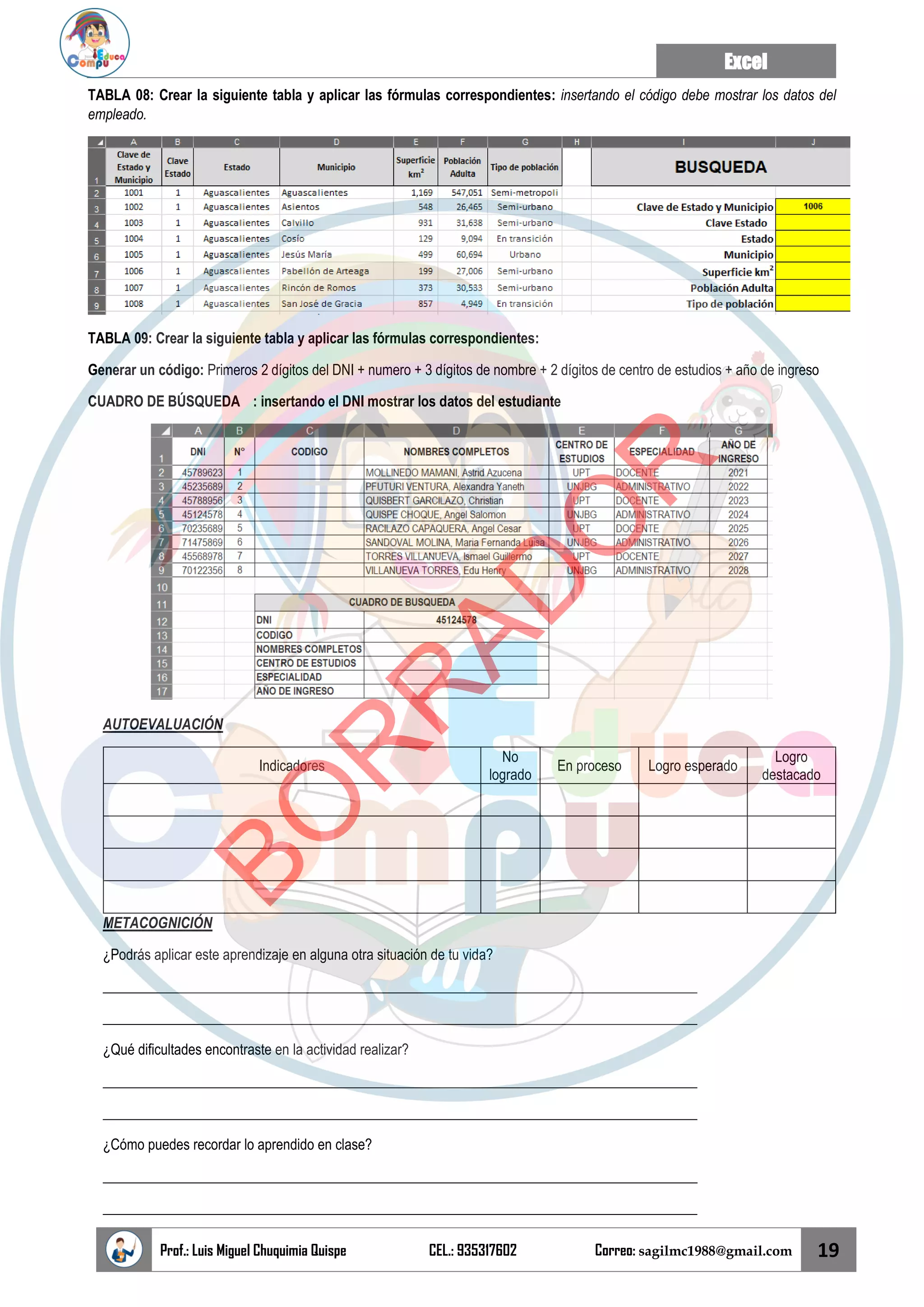 Excel
Prof.: Luis Miguel Chuquimia Quispe CEL.: 935317602 Correo: sagilmc1988@gmail.com 19
TABLA 08: Crear la siguiente tabla y aplicar las fórmulas correspondientes: insertando el código debe mostrar los datos del
empleado.
TABLA 09: Crear la siguiente tabla y aplicar las fórmulas correspondientes:
Generar un código: Primeros 2 dígitos del DNI + numero + 3 dígitos de nombre + 2 dígitos de centro de estudios + año de ingreso
CUADRO DE BÚSQUEDA : insertando el DNI mostrar los datos del estudiante
AUTOEVALUACIÓN
Indicadores
No
logrado
En proceso Logro esperado
Logro
destacado
METACOGNICIÓN
¿Podrás aplicar este aprendizaje en alguna otra situación de tu vida?
____________________________________________________________________________________
____________________________________________________________________________________
¿Qué dificultades encontraste en la actividad realizar?
____________________________________________________________________________________
____________________________________________________________________________________
¿Cómo puedes recordar lo aprendido en clase?
____________________________________________________________________________________
____________________________________________________________________________________
B
O
R
R
A
D
O
R
 