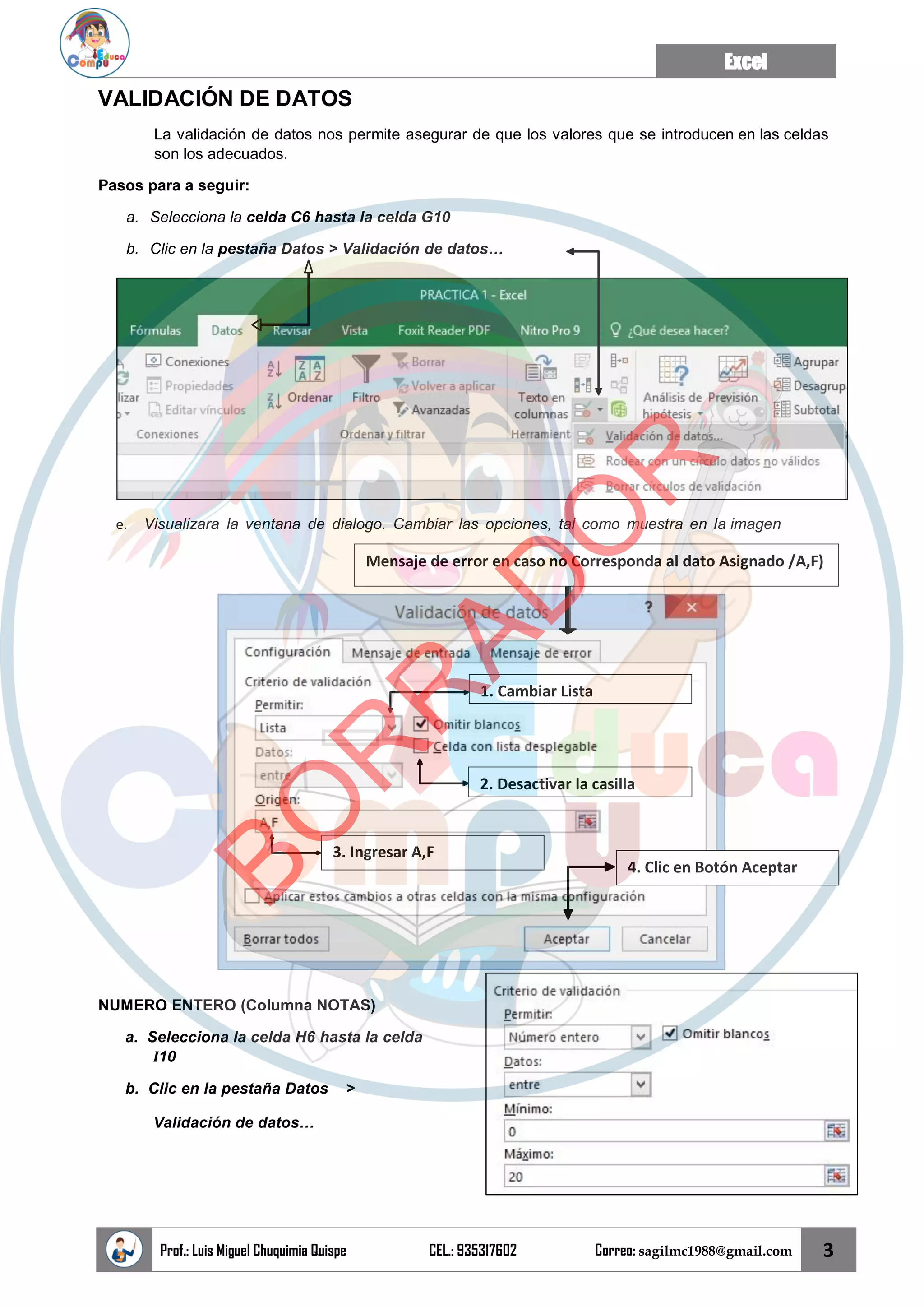 Excel
Prof.: Luis Miguel Chuquimia Quispe CEL.: 935317602 Correo: sagilmc1988@gmail.com 3
2. Desactivar la casilla
1. Cambiar Lista
3. Ingresar A,F
4. Clic en Botón Aceptar
VALIDACIÓN DE DATOS
La validación de datos nos permite asegurar de que los valores que se introducen en las celdas
son los adecuados.
Pasos para a seguir:
a. Selecciona la celda C6 hasta la celda G10
b. Clic en la pestaña Datos > Validación de datos…
e. Visualizara la ventana de dialogo. Cambiar las opciones, tal como muestra en la imagen
NUMERO ENTERO (Columna NOTAS)
a. Selecciona la celda H6 hasta la celda
I10
b. Clic en la pestaña Datos >
Validación de datos…
Mensaje de error en caso no Corresponda al dato Asignado /A,F)
B
O
R
R
A
D
O
R
 