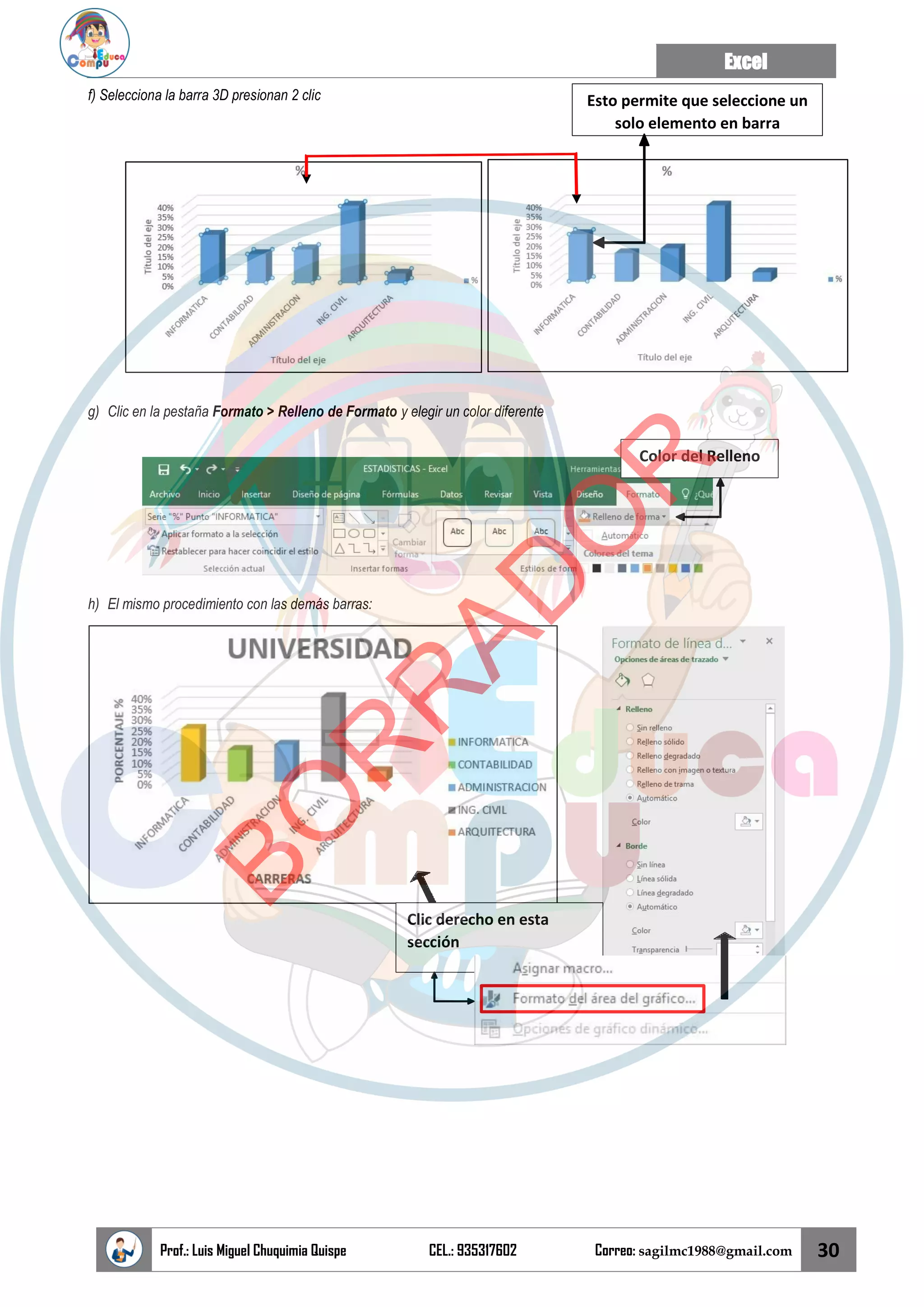 Excel
Prof.: Luis Miguel Chuquimia Quispe CEL.: 935317602 Correo: sagilmc1988@gmail.com 30
Color del Relleno
Clic derecho en esta
sección
f) Selecciona la barra 3D presionan 2 clic
g) Clic en la pestaña Formato > Relleno de Formato y elegir un color diferente
h) El mismo procedimiento con las demás barras:
Esto permite que seleccione un
solo elemento en barra
B
O
R
R
A
D
O
R
 