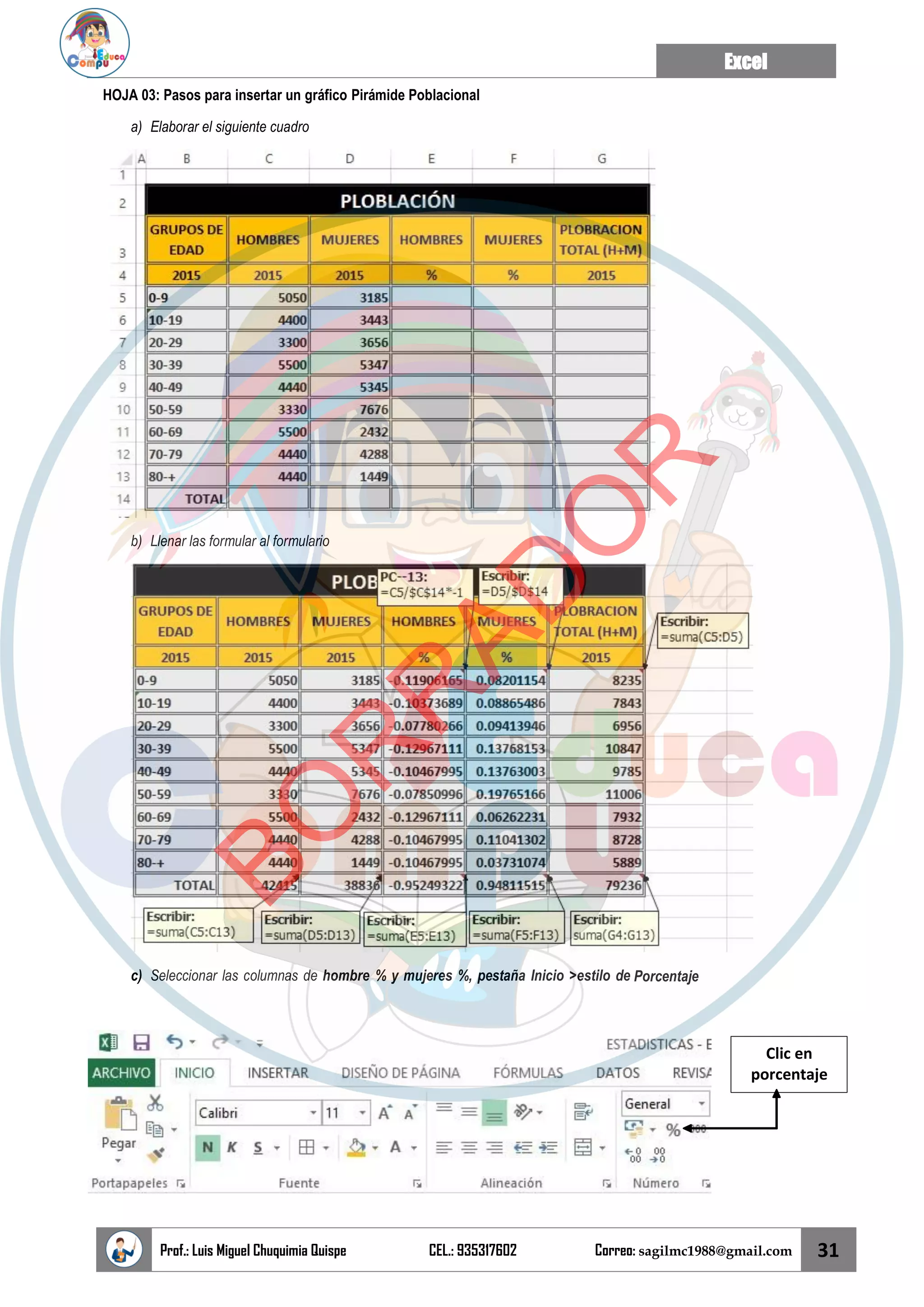 Excel
Prof.: Luis Miguel Chuquimia Quispe CEL.: 935317602 Correo: sagilmc1988@gmail.com 31
HOJA 03: Pasos para insertar un gráfico Pirámide Poblacional
a) Elaborar el siguiente cuadro
b) Llenar las formular al formulario
c) Seleccionar las columnas de hombre % y mujeres %, pestaña Inicio >estilo de Porcentaje
Clic en
porcentaje
B
O
R
R
A
D
O
R
 