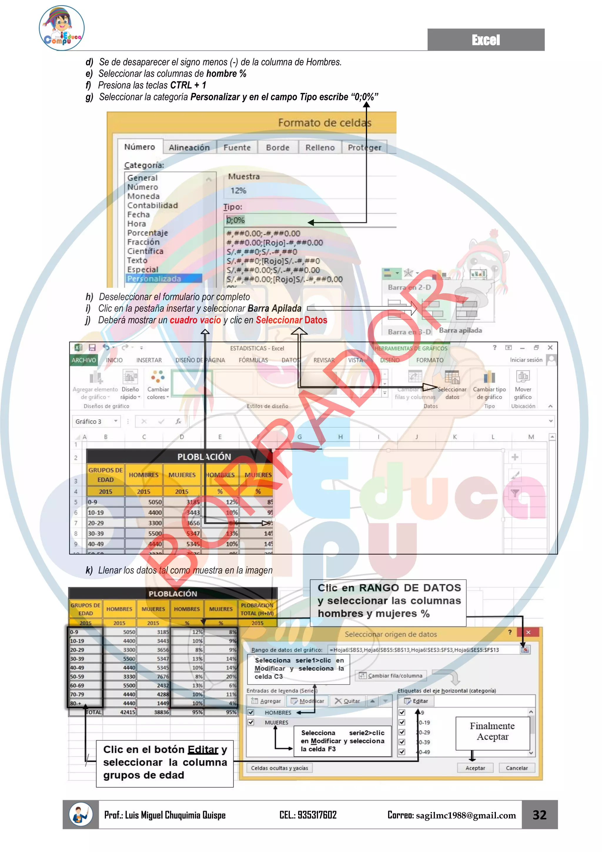Excel
Prof.: Luis Miguel Chuquimia Quispe CEL.: 935317602 Correo: sagilmc1988@gmail.com 32
d) Se de desaparecer el signo menos (-) de la columna de Hombres.
e) Seleccionar las columnas de hombre %
f) Presiona las teclas CTRL + 1
g) Seleccionar la categoría Personalizar y en el campo Tipo escribe “0;0%”
h) Deseleccionar el formulario por completo
i) Clic en la pestaña insertar y seleccionar Barra Apilada
j) Deberá mostrar un cuadro vacío y clic en Seleccionar Datos
k) Llenar los datos tal como muestra en la imagen
B
O
R
R
A
D
O
R
 