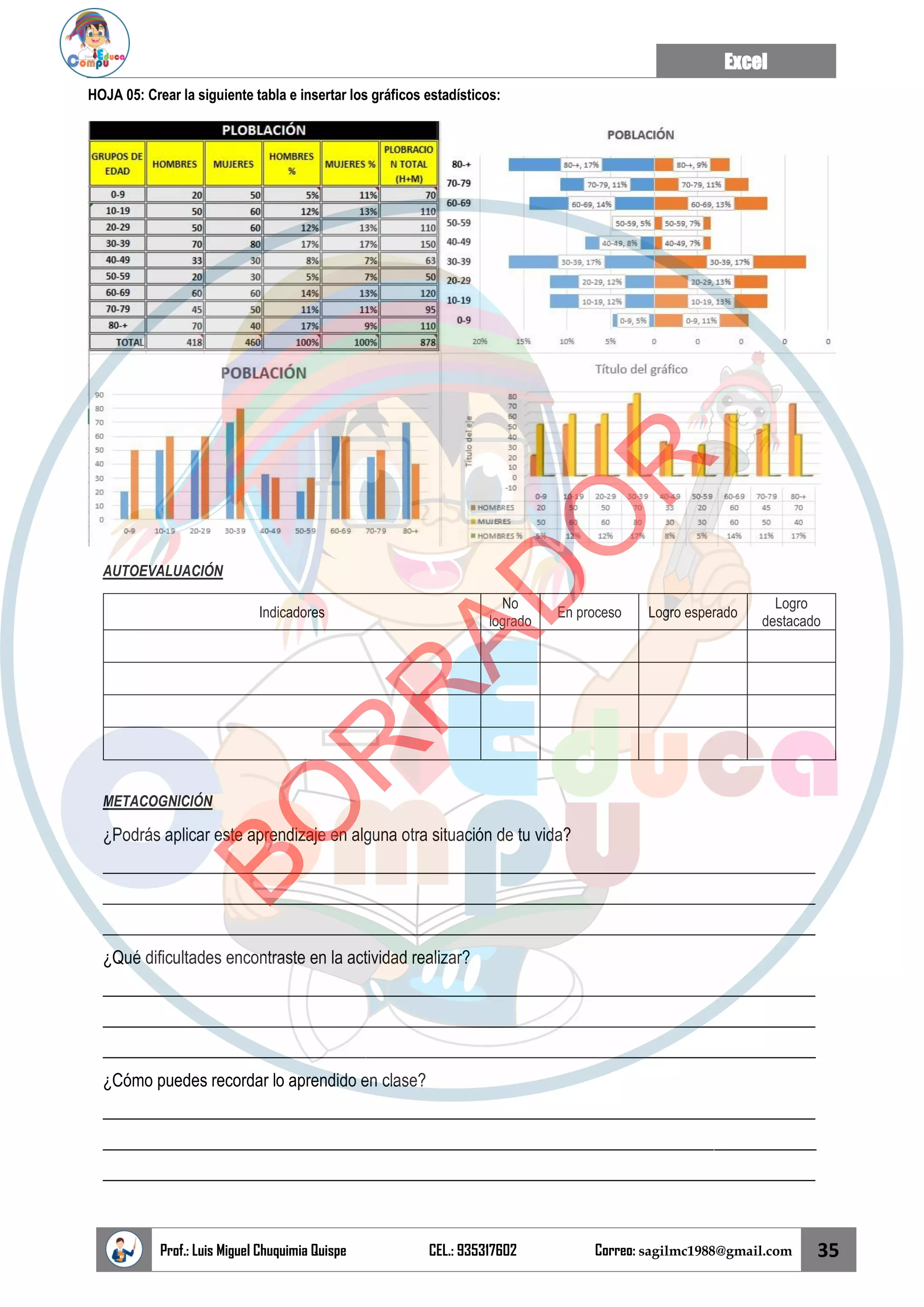 Excel
Prof.: Luis Miguel Chuquimia Quispe CEL.: 935317602 Correo: sagilmc1988@gmail.com 35
HOJA 05: Crear la siguiente tabla e insertar los gráficos estadísticos:
AUTOEVALUACIÓN
Indicadores
No
logrado
En proceso Logro esperado
Logro
destacado
METACOGNICIÓN
¿Podrás aplicar este aprendizaje en alguna otra situación de tu vida?
____________________________________________________________________________________
____________________________________________________________________________________
____________________________________________________________________________________
¿Qué dificultades encontraste en la actividad realizar?
____________________________________________________________________________________
____________________________________________________________________________________
____________________________________________________________________________________
¿Cómo puedes recordar lo aprendido en clase?
____________________________________________________________________________________
____________________________________________________________________________________
____________________________________________________________________________________
B
O
R
R
A
D
O
R
 