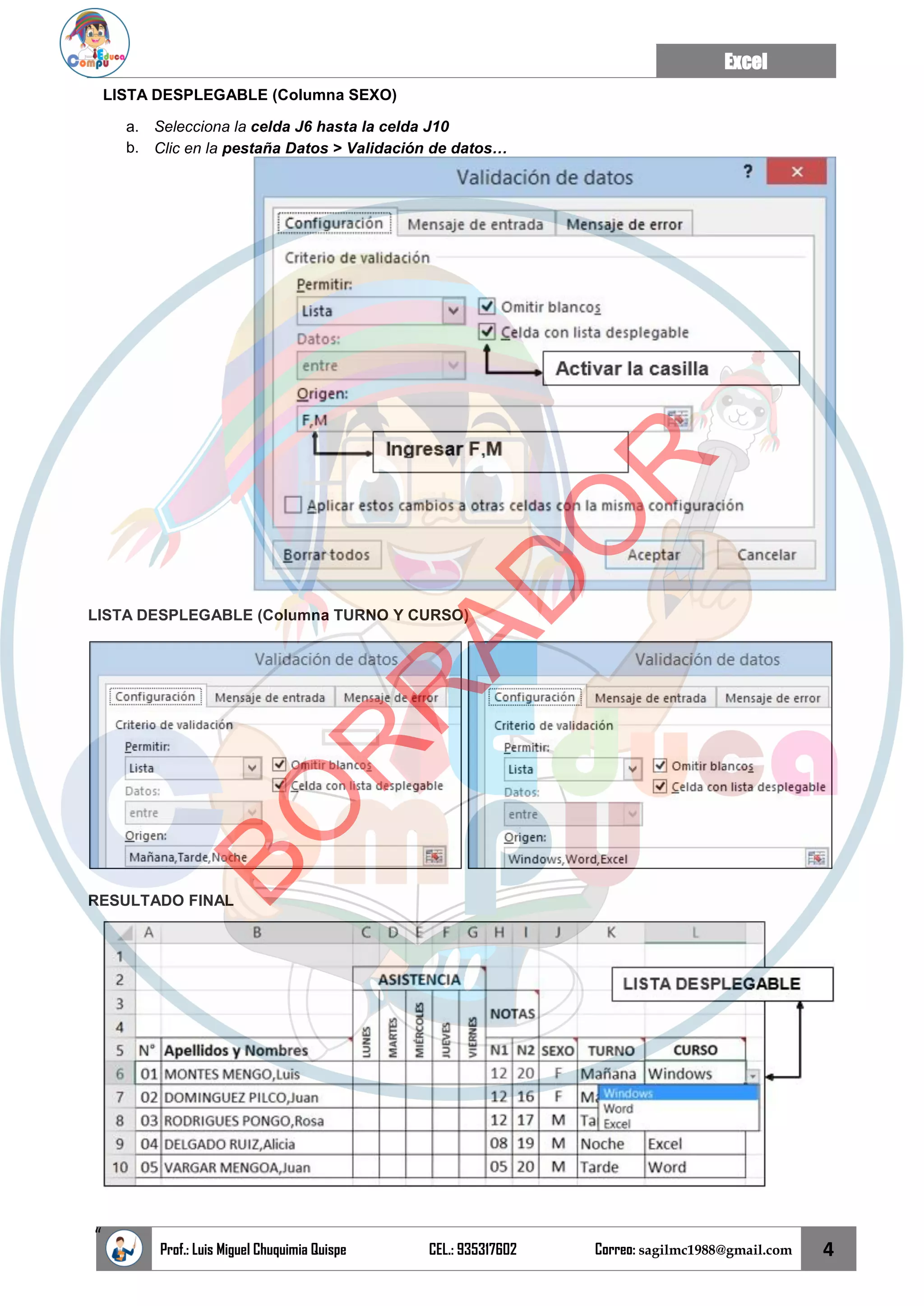 Excel
Prof.: Luis Miguel Chuquimia Quispe CEL.: 935317602 Correo: sagilmc1988@gmail.com 4
“
LISTA DESPLEGABLE (Columna SEXO)
a. Selecciona la celda J6 hasta la celda J10
b. Clic en la pestaña Datos > Validación de datos…
LISTA DESPLEGABLE (Columna TURNO Y CURSO)
RESULTADO FINAL
B
O
R
R
A
D
O
R
 